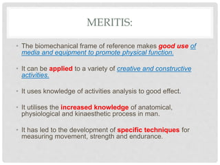 MERITIS:
• The biomechanical frame of reference makes good use of
media and equipment to promote physical function.
• It can be applied to a variety of creative and constructive
activities.
• It uses knowledge of activities analysis to good effect.
• It utilises the increased knowledge of anatomical,
physiological and kinaesthetic process in man.
• It has led to the development of specific techniques for
measuring movement, strength and endurance.
 