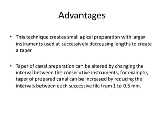 Advantages
• This technique creates small apical preparation with larger
instruments used at successively decreasing lengths to create
a taper
• Taper of canal preparation can be altered by changing the
interval between the consecutive instruments, for example,
taper of prepared canal can be increased by reducing the
intervals between each successive file from 1 to 0.5 mm.
 