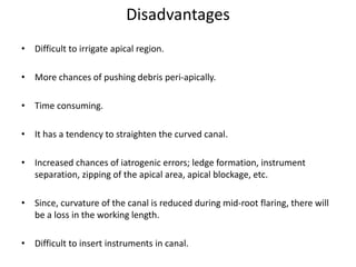 Disadvantages
• Difficult to irrigate apical region.
• More chances of pushing debris peri-apically.
• Time consuming.
• It has a tendency to straighten the curved canal.
• Increased chances of iatrogenic errors; ledge formation, instrument
separation, zipping of the apical area, apical blockage, etc.
• Since, curvature of the canal is reduced during mid-root flaring, there will
be a loss in the working length.
• Difficult to insert instruments in canal.
 