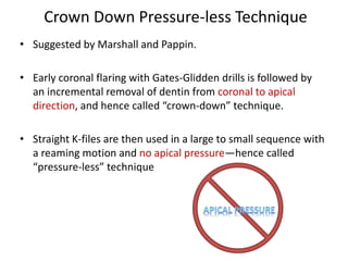 Crown Down Pressure-less Technique
• Suggested by Marshall and Pappin.
• Early coronal flaring with Gates-Glidden drills is followed by
an incremental removal of dentin from coronal to apical
direction, and hence called “crown-down” technique.
• Straight K-files are then used in a large to small sequence with
a reaming motion and no apical pressure—hence called
“pressure-less” technique
 