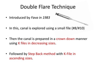 Double Flare Technique
• Introduced by Fava in 1983
• In this, canal is explored using a small file (#8/#10)
• Then the canal is prepared in a crown down manner
using K files in decreasing sizes.
• Followed by Step Back method with K-File in
ascending sizes.
 
