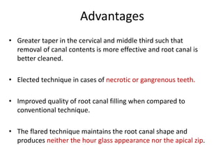 Advantages
• Greater taper in the cervical and middle third such that
removal of canal contents is more effective and root canal is
better cleaned.
• Elected technique in cases of necrotic or gangrenous teeth.
• Improved quality of root canal filling when compared to
conventional technique.
• The flared technique maintains the root canal shape and
produces neither the hour glass appearance nor the apical zip.
 