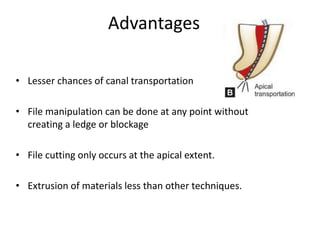 Advantages
• Lesser chances of canal transportation
• File manipulation can be done at any point without
creating a ledge or blockage
• File cutting only occurs at the apical extent.
• Extrusion of materials less than other techniques.
 