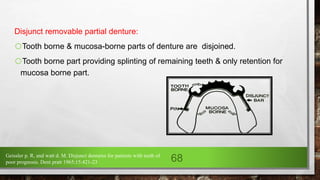 Disjunct removable partial denture:
oTooth borne & mucosa-borne parts of denture are disjoined.
oTooth borne part providing splinting of remaining teeth & only retention for
mucosa borne part.
Geissler p. R, and watt d. M. Disjunct dentures for patients with teeth of
poor prognosis. Dent pratt 1965;15:421-23 68
 