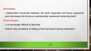 Advantages:
o independent movement between the tooth supported and tissue supported
parts decreases the forces on periodontally weakened remaining teeth.
Disadvantages :
o it is technically difficult to fabricate
oPatient may complains of rattling of the framework during mastication.
70
 