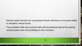 •Denture bases formed over compressed tissues will show an increased ability
to withstand vertical forces.
•The prosthetic teeth and occlusal rests will be positioned above the existing
occlusal plane when the prosthesis is not in function -
78
 