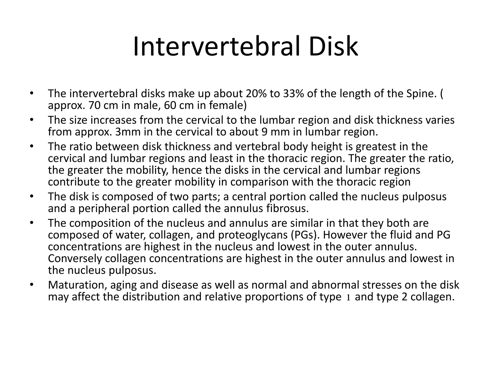 Intervertebral Disk
• The intervertebral disks make up about 20% to 33% of the length of the Spine. (
approx. 70 cm in male, 60 cm in female)
• The size increases from the cervical to the lumbar region and disk thickness varies
from approx. 3mm in the cervical to about 9 mm in lumbar region.
• The ratio between disk thickness and vertebral body height is greatest in the
cervical and lumbar regions and least in the thoracic region. The greater the ratio,
the greater the mobility, hence the disks in the cervical and lumbar regions
contribute to the greater mobility in comparison with the thoracic region
• The disk is composed of two parts; a central portion called the nucleus pulposus
and a peripheral portion called the annulus fibrosus.
• The composition of the nucleus and annulus are similar in that they both are
composed of water, collagen, and proteoglycans (PGs). However the fluid and PG
concentrations are highest in the nucleus and lowest in the outer annulus.
Conversely collagen concentrations are highest in the outer annulus and lowest in
the nucleus pulposus.
• Maturation, aging and disease as well as normal and abnormal stresses on the disk
may affect the distribution and relative proportions of type 1 and type 2 collagen.
 