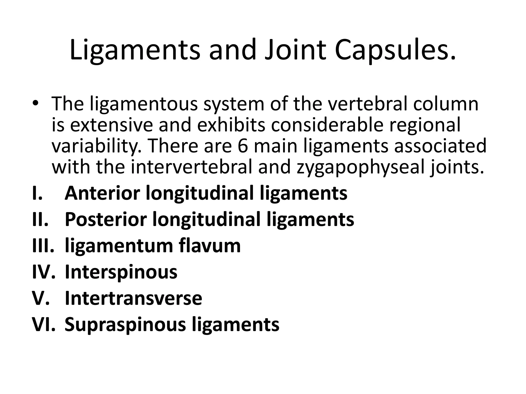 Ligaments and Joint Capsules.
• The ligamentous system of the vertebral column
is extensive and exhibits considerable regional
variability. There are 6 main ligaments associated
with the intervertebral and zygapophyseal joints.
I. Anterior longitudinal ligaments
II. Posterior longitudinal ligaments
III. ligamentum flavum
IV. Interspinous
V. Intertransverse
VI. Supraspinous ligaments
 