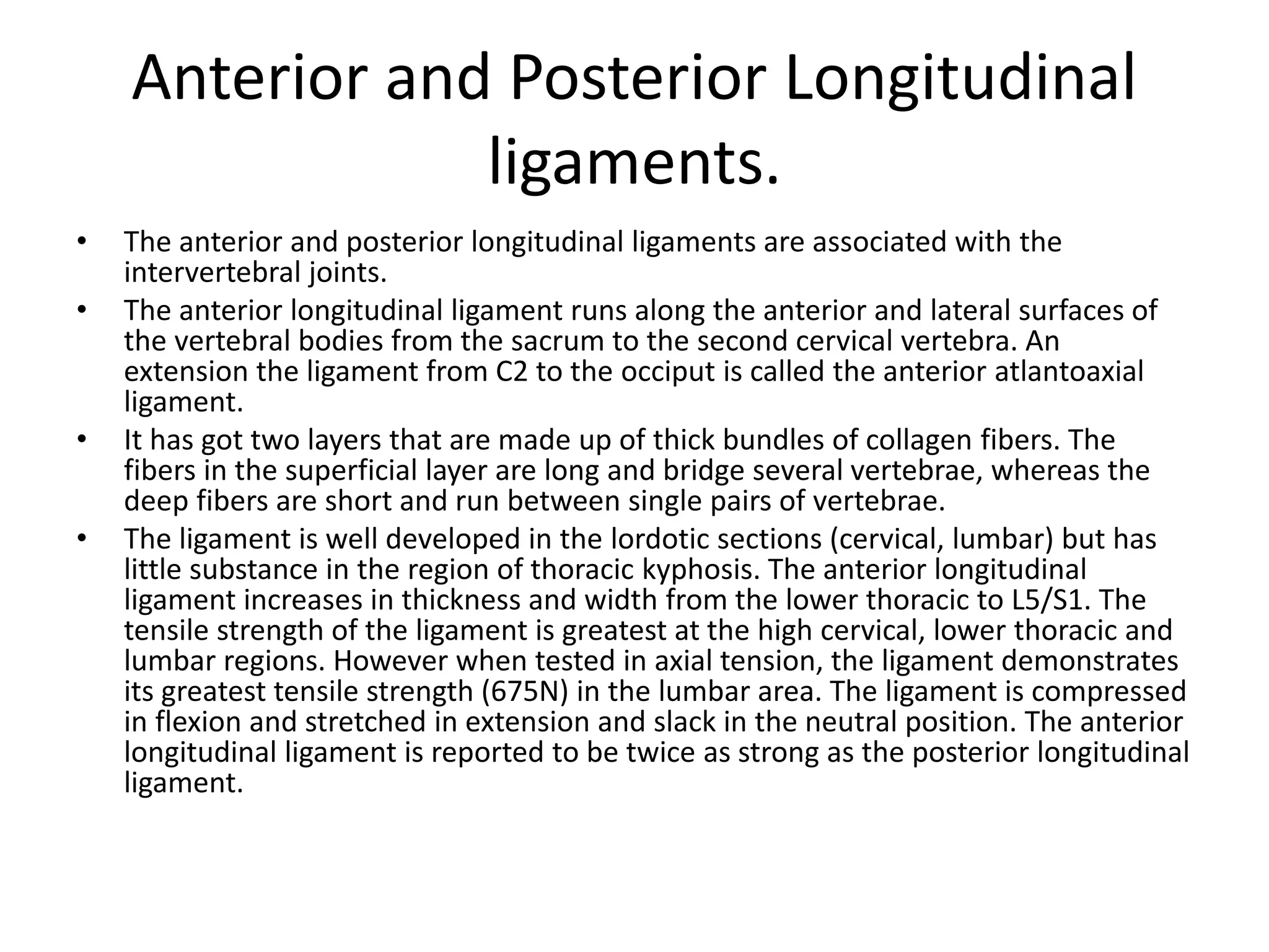 Anterior and Posterior Longitudinal
ligaments.
• The anterior and posterior longitudinal ligaments are associated with the
intervertebral joints.
• The anterior longitudinal ligament runs along the anterior and lateral surfaces of
the vertebral bodies from the sacrum to the second cervical vertebra. An
extension the ligament from C2 to the occiput is called the anterior atlantoaxial
ligament.
• It has got two layers that are made up of thick bundles of collagen fibers. The
fibers in the superficial layer are long and bridge several vertebrae, whereas the
deep fibers are short and run between single pairs of vertebrae.
• The ligament is well developed in the lordotic sections (cervical, lumbar) but has
little substance in the region of thoracic kyphosis. The anterior longitudinal
ligament increases in thickness and width from the lower thoracic to L5/S1. The
tensile strength of the ligament is greatest at the high cervical, lower thoracic and
lumbar regions. However when tested in axial tension, the ligament demonstrates
its greatest tensile strength (675N) in the lumbar area. The ligament is compressed
in flexion and stretched in extension and slack in the neutral position. The anterior
longitudinal ligament is reported to be twice as strong as the posterior longitudinal
ligament.
 