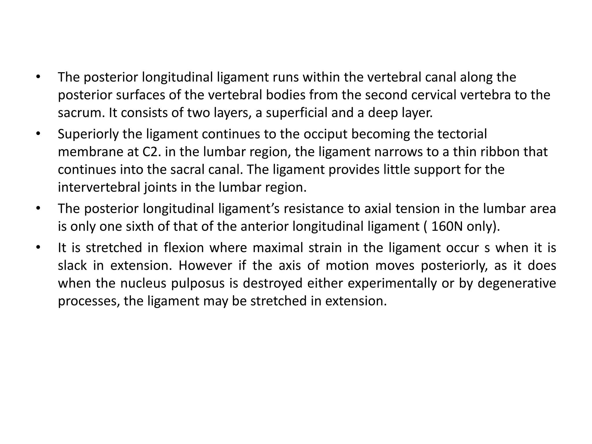 • The posterior longitudinal ligament runs within the vertebral canal along the
posterior surfaces of the vertebral bodies from the second cervical vertebra to the
sacrum. It consists of two layers, a superficial and a deep layer.
• Superiorly the ligament continues to the occiput becoming the tectorial
membrane at C2. in the lumbar region, the ligament narrows to a thin ribbon that
continues into the sacral canal. The ligament provides little support for the
intervertebral joints in the lumbar region.
• The posterior longitudinal ligament’s resistance to axial tension in the lumbar area
is only one sixth of that of the anterior longitudinal ligament ( 160N only).
• It is stretched in flexion where maximal strain in the ligament occur s when it is
slack in extension. However if the axis of motion moves posteriorly, as it does
when the nucleus pulposus is destroyed either experimentally or by degenerative
processes, the ligament may be stretched in extension.
 