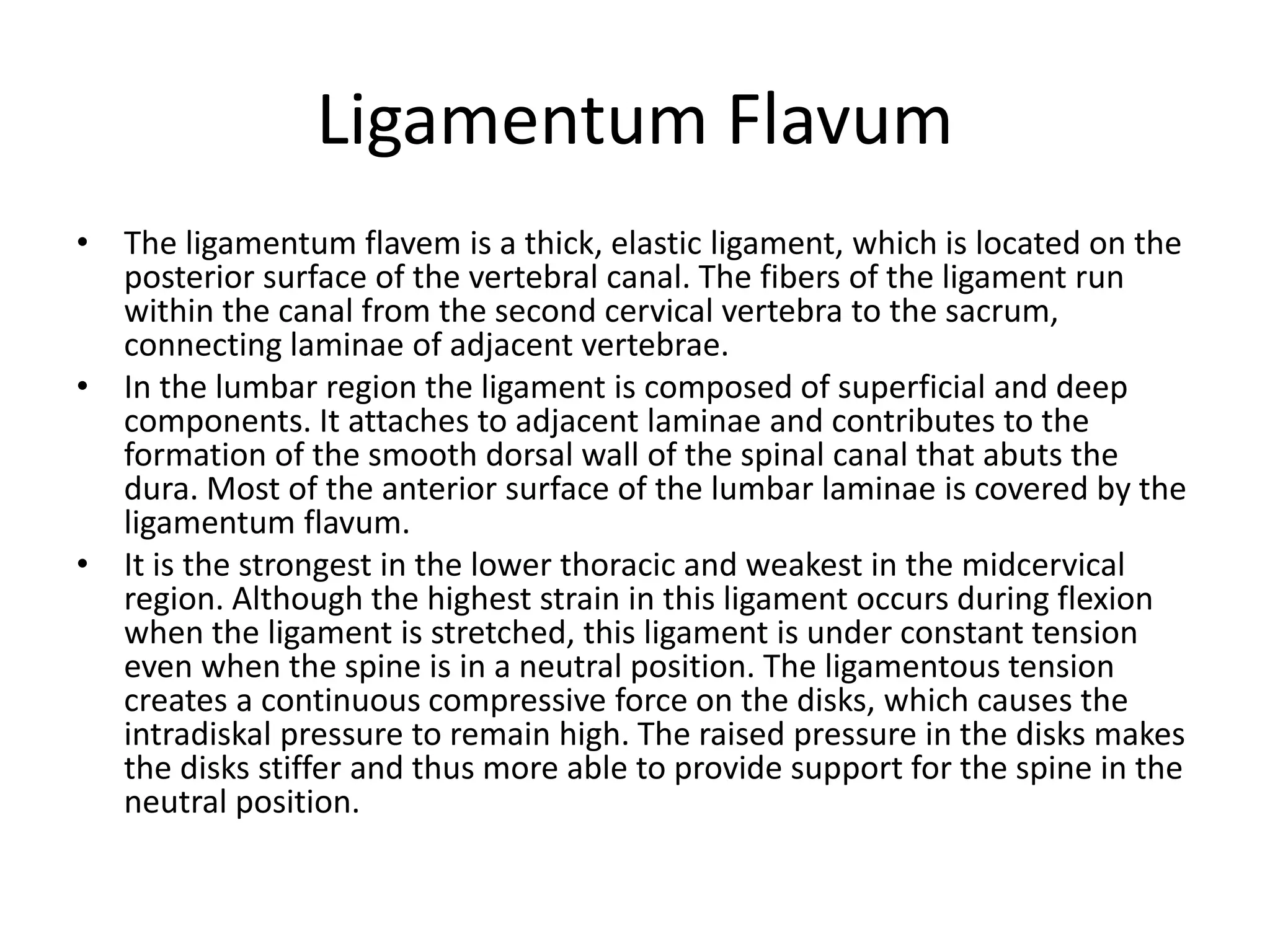 Ligamentum Flavum
• The ligamentum flavem is a thick, elastic ligament, which is located on the
posterior surface of the vertebral canal. The fibers of the ligament run
within the canal from the second cervical vertebra to the sacrum,
connecting laminae of adjacent vertebrae.
• In the lumbar region the ligament is composed of superficial and deep
components. It attaches to adjacent laminae and contributes to the
formation of the smooth dorsal wall of the spinal canal that abuts the
dura. Most of the anterior surface of the lumbar laminae is covered by the
ligamentum flavum.
• It is the strongest in the lower thoracic and weakest in the midcervical
region. Although the highest strain in this ligament occurs during flexion
when the ligament is stretched, this ligament is under constant tension
even when the spine is in a neutral position. The ligamentous tension
creates a continuous compressive force on the disks, which causes the
intradiskal pressure to remain high. The raised pressure in the disks makes
the disks stiffer and thus more able to provide support for the spine in the
neutral position.
 