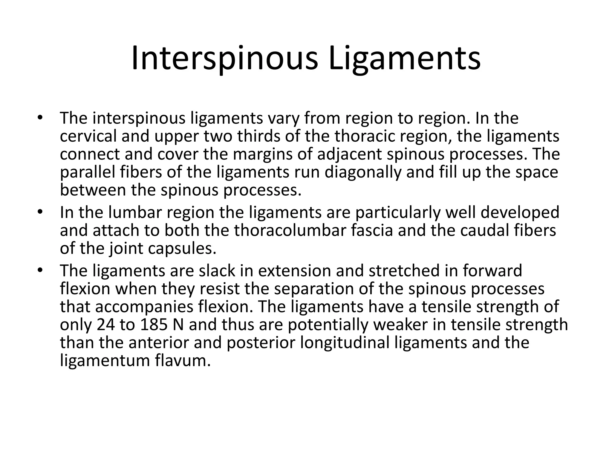 Interspinous Ligaments
• The interspinous ligaments vary from region to region. In the
cervical and upper two thirds of the thoracic region, the ligaments
connect and cover the margins of adjacent spinous processes. The
parallel fibers of the ligaments run diagonally and fill up the space
between the spinous processes.
• In the lumbar region the ligaments are particularly well developed
and attach to both the thoracolumbar fascia and the caudal fibers
of the joint capsules.
• The ligaments are slack in extension and stretched in forward
flexion when they resist the separation of the spinous processes
that accompanies flexion. The ligaments have a tensile strength of
only 24 to 185 N and thus are potentially weaker in tensile strength
than the anterior and posterior longitudinal ligaments and the
ligamentum flavum.
 