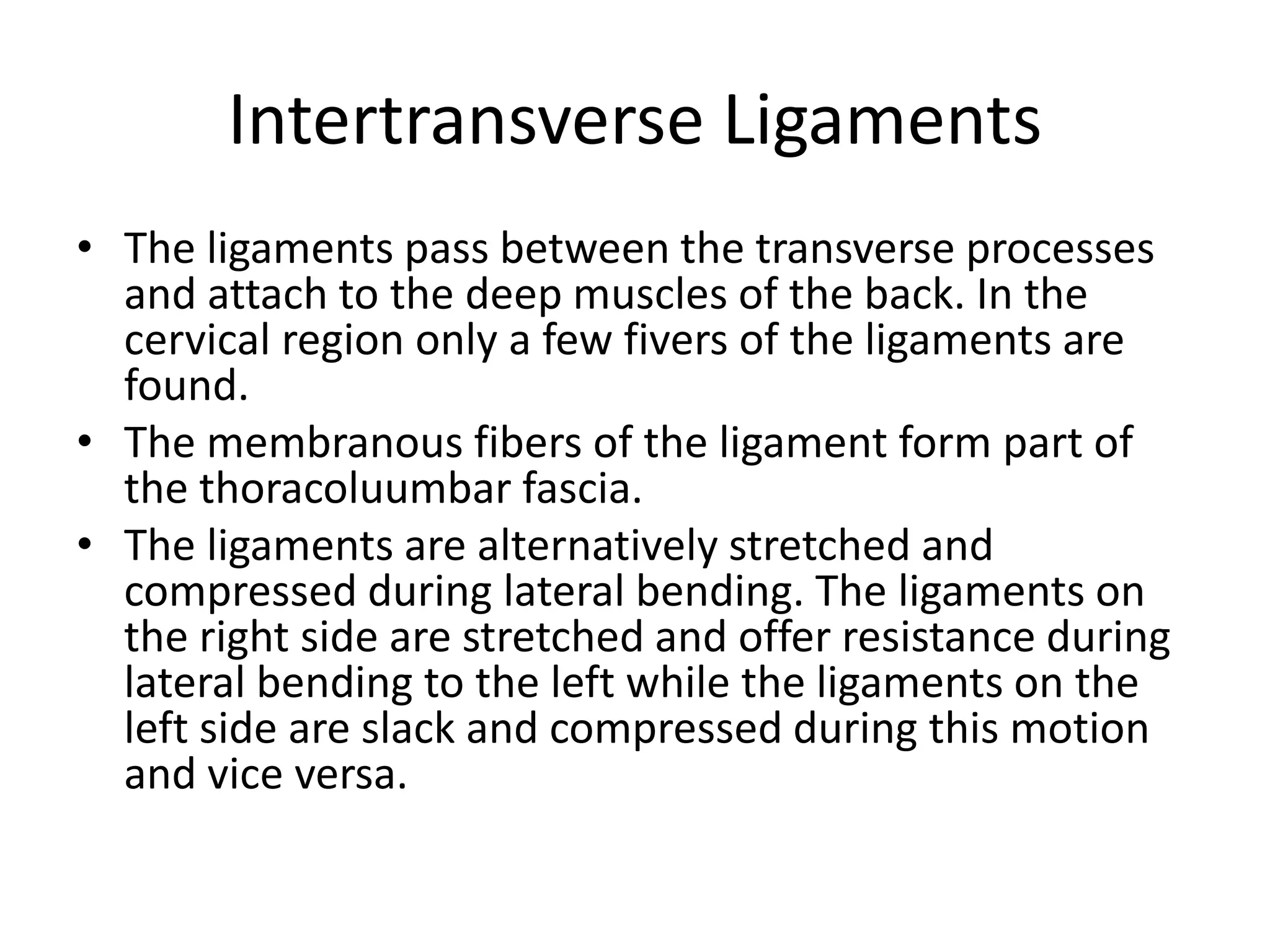 Intertransverse Ligaments
• The ligaments pass between the transverse processes
and attach to the deep muscles of the back. In the
cervical region only a few fivers of the ligaments are
found.
• The membranous fibers of the ligament form part of
the thoracoluumbar fascia.
• The ligaments are alternatively stretched and
compressed during lateral bending. The ligaments on
the right side are stretched and offer resistance during
lateral bending to the left while the ligaments on the
left side are slack and compressed during this motion
and vice versa.
 