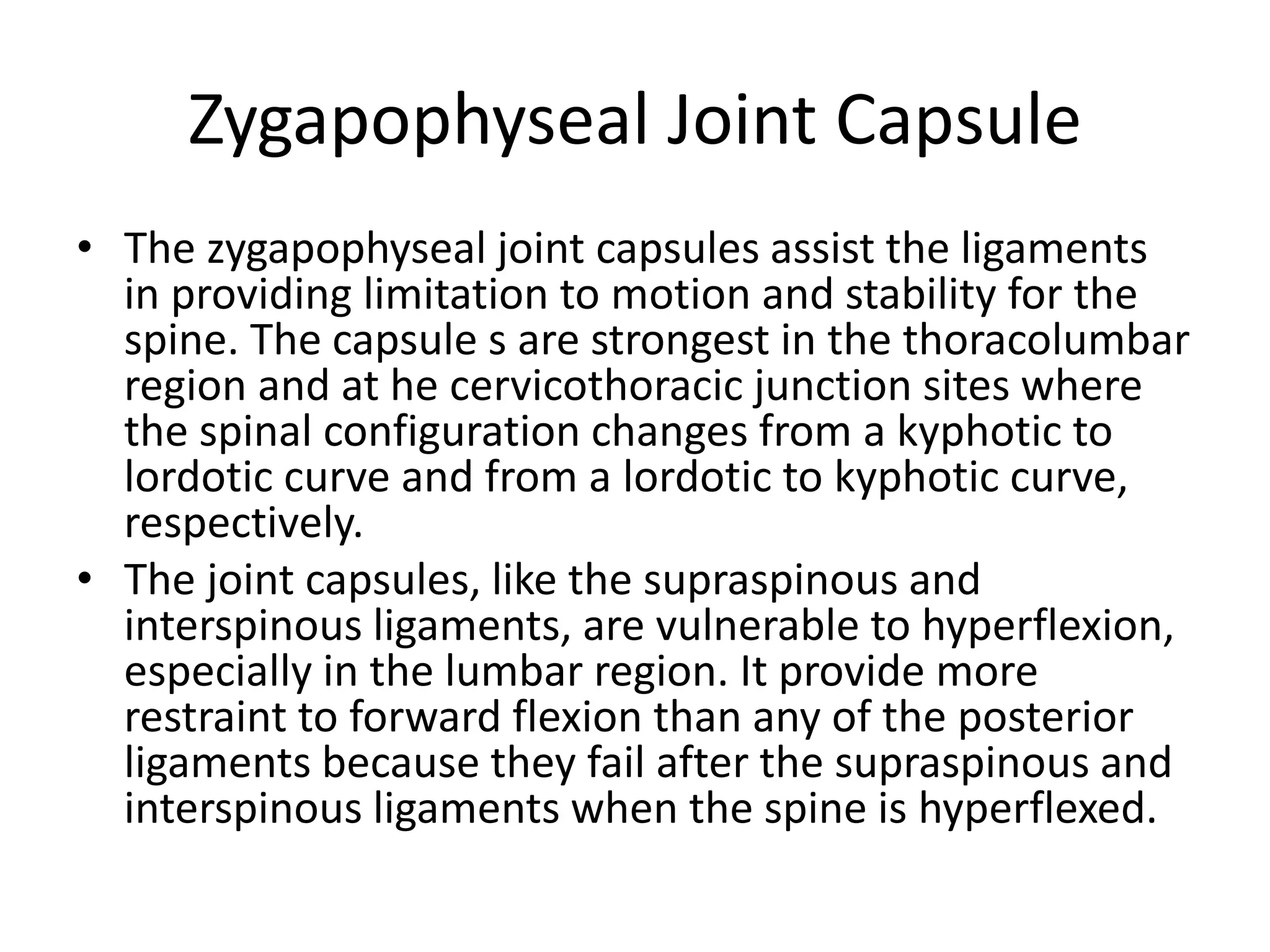 Zygapophyseal Joint Capsule
• The zygapophyseal joint capsules assist the ligaments
in providing limitation to motion and stability for the
spine. The capsule s are strongest in the thoracolumbar
region and at he cervicothoracic junction sites where
the spinal configuration changes from a kyphotic to
lordotic curve and from a lordotic to kyphotic curve,
respectively.
• The joint capsules, like the supraspinous and
interspinous ligaments, are vulnerable to hyperflexion,
especially in the lumbar region. It provide more
restraint to forward flexion than any of the posterior
ligaments because they fail after the supraspinous and
interspinous ligaments when the spine is hyperflexed.
 