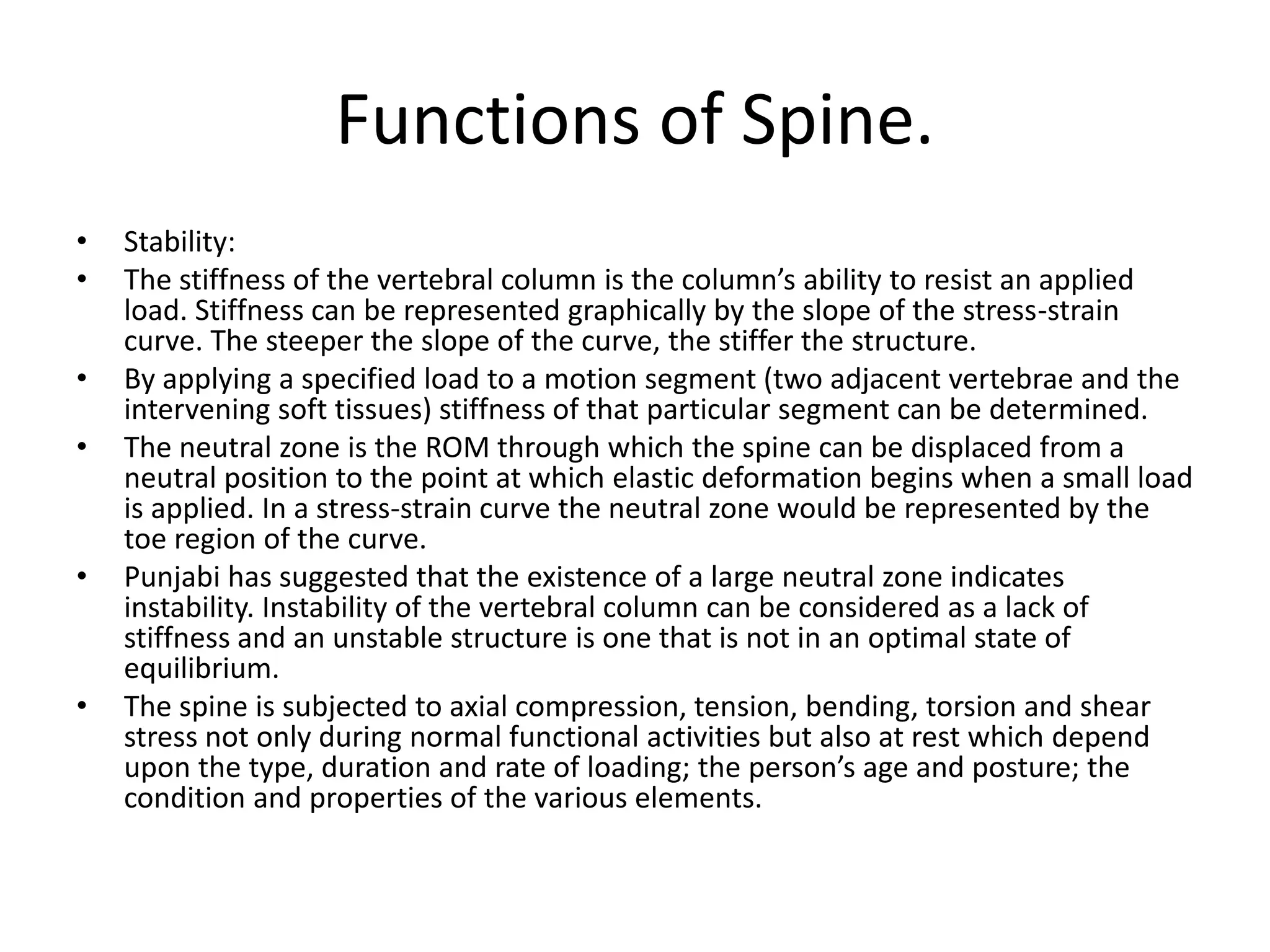 Functions of Spine.
• Stability:
• The stiffness of the vertebral column is the column’s ability to resist an applied
load. Stiffness can be represented graphically by the slope of the stress-strain
curve. The steeper the slope of the curve, the stiffer the structure.
• By applying a specified load to a motion segment (two adjacent vertebrae and the
intervening soft tissues) stiffness of that particular segment can be determined.
• The neutral zone is the ROM through which the spine can be displaced from a
neutral position to the point at which elastic deformation begins when a small load
is applied. In a stress-strain curve the neutral zone would be represented by the
toe region of the curve.
• Punjabi has suggested that the existence of a large neutral zone indicates
instability. Instability of the vertebral column can be considered as a lack of
stiffness and an unstable structure is one that is not in an optimal state of
equilibrium.
• The spine is subjected to axial compression, tension, bending, torsion and shear
stress not only during normal functional activities but also at rest which depend
upon the type, duration and rate of loading; the person’s age and posture; the
condition and properties of the various elements.
 