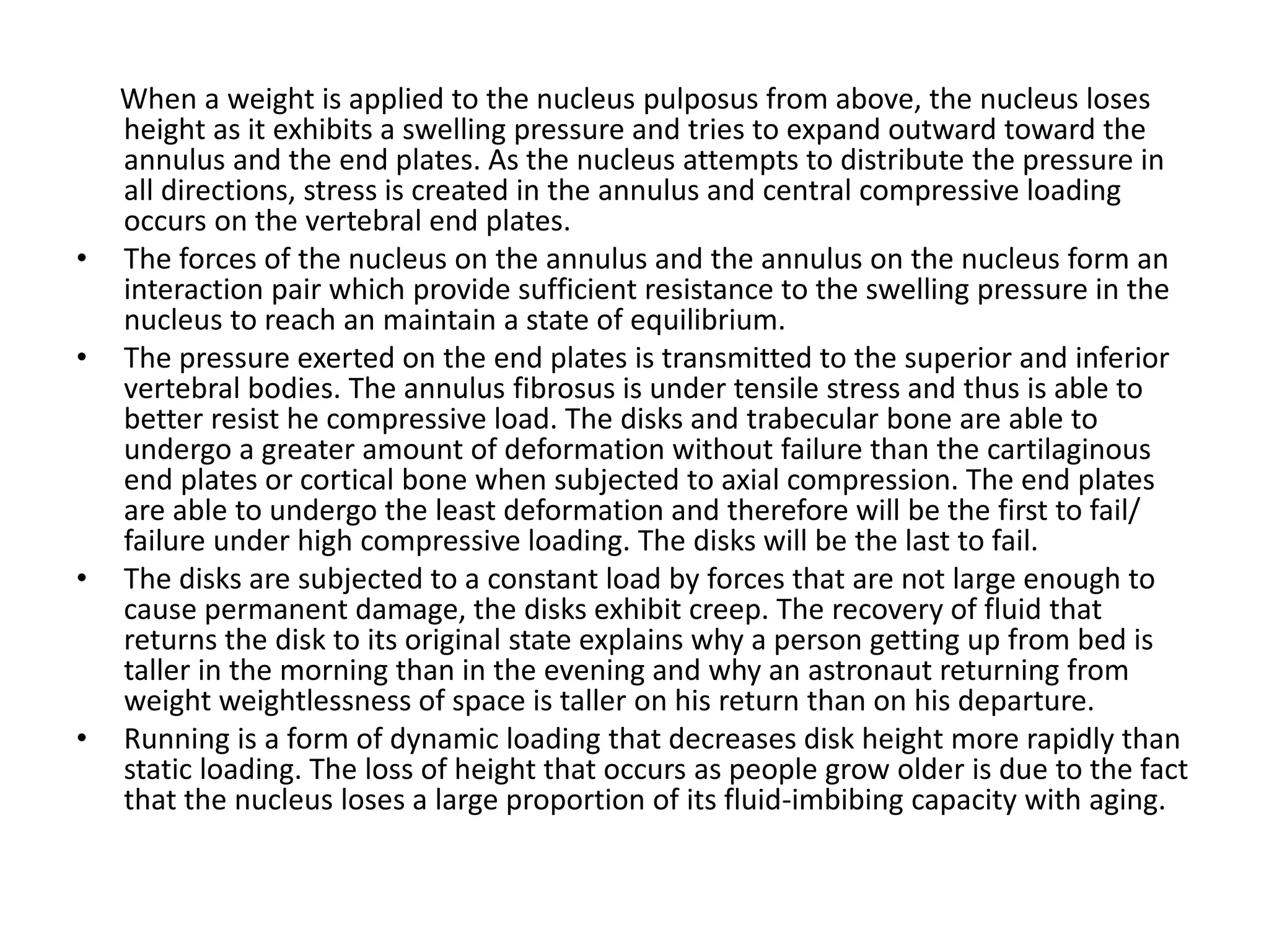 When a weight is applied to the nucleus pulposus from above, the nucleus loses
height as it exhibits a swelling pressure and tries to expand outward toward the
annulus and the end plates. As the nucleus attempts to distribute the pressure in
all directions, stress is created in the annulus and central compressive loading
occurs on the vertebral end plates.
• The forces of the nucleus on the annulus and the annulus on the nucleus form an
interaction pair which provide sufficient resistance to the swelling pressure in the
nucleus to reach an maintain a state of equilibrium.
• The pressure exerted on the end plates is transmitted to the superior and inferior
vertebral bodies. The annulus fibrosus is under tensile stress and thus is able to
better resist he compressive load. The disks and trabecular bone are able to
undergo a greater amount of deformation without failure than the cartilaginous
end plates or cortical bone when subjected to axial compression. The end plates
are able to undergo the least deformation and therefore will be the first to fail/
failure under high compressive loading. The disks will be the last to fail.
• The disks are subjected to a constant load by forces that are not large enough to
cause permanent damage, the disks exhibit creep. The recovery of fluid that
returns the disk to its original state explains why a person getting up from bed is
taller in the morning than in the evening and why an astronaut returning from
weight weightlessness of space is taller on his return than on his departure.
• Running is a form of dynamic loading that decreases disk height more rapidly than
static loading. The loss of height that occurs as people grow older is due to the fact
that the nucleus loses a large proportion of its fluid-imbibing capacity with aging.
 