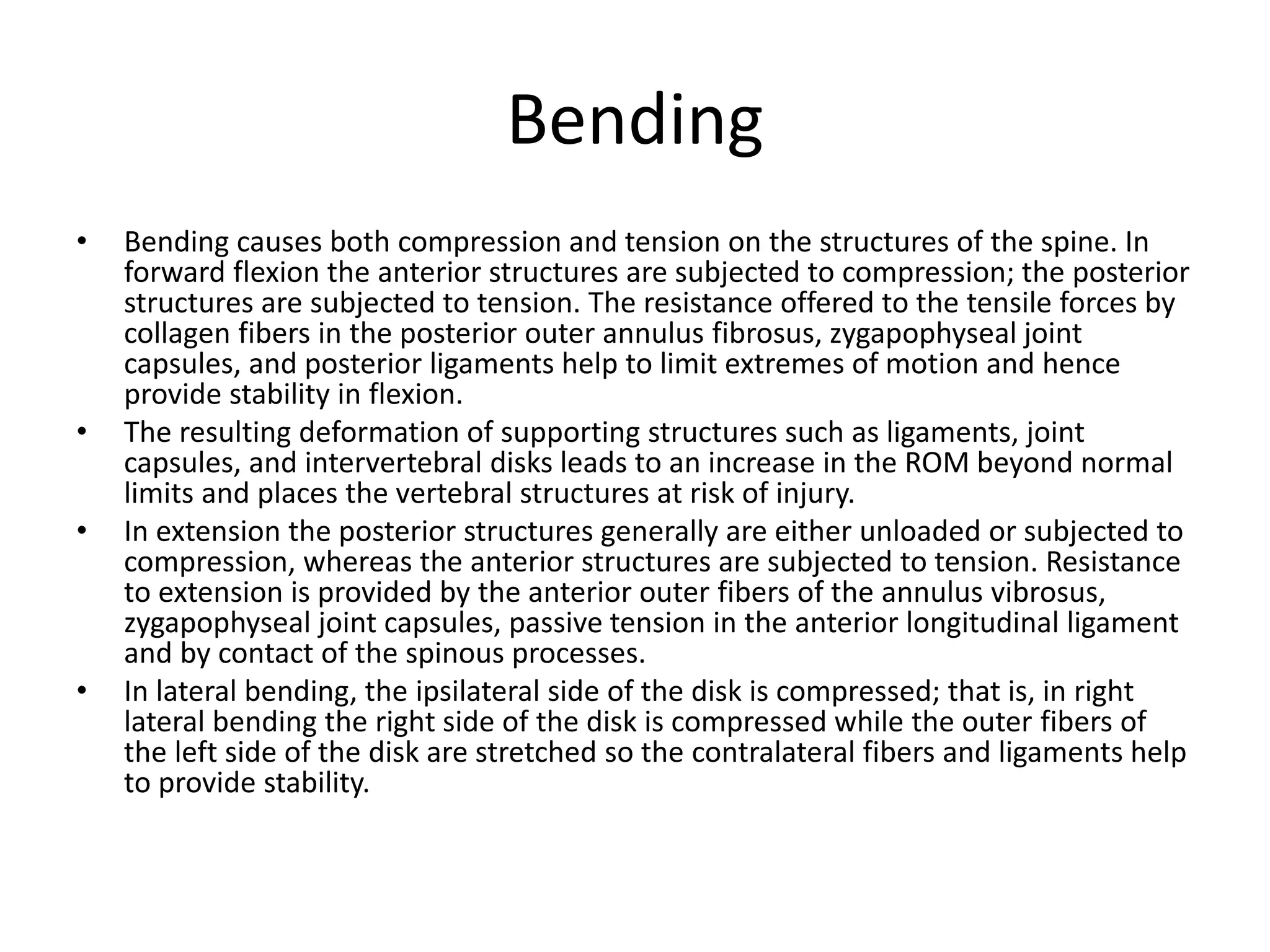 Bending
• Bending causes both compression and tension on the structures of the spine. In
forward flexion the anterior structures are subjected to compression; the posterior
structures are subjected to tension. The resistance offered to the tensile forces by
collagen fibers in the posterior outer annulus fibrosus, zygapophyseal joint
capsules, and posterior ligaments help to limit extremes of motion and hence
provide stability in flexion.
• The resulting deformation of supporting structures such as ligaments, joint
capsules, and intervertebral disks leads to an increase in the ROM beyond normal
limits and places the vertebral structures at risk of injury.
• In extension the posterior structures generally are either unloaded or subjected to
compression, whereas the anterior structures are subjected to tension. Resistance
to extension is provided by the anterior outer fibers of the annulus vibrosus,
zygapophyseal joint capsules, passive tension in the anterior longitudinal ligament
and by contact of the spinous processes.
• In lateral bending, the ipsilateral side of the disk is compressed; that is, in right
lateral bending the right side of the disk is compressed while the outer fibers of
the left side of the disk are stretched so the contralateral fibers and ligaments help
to provide stability.
 