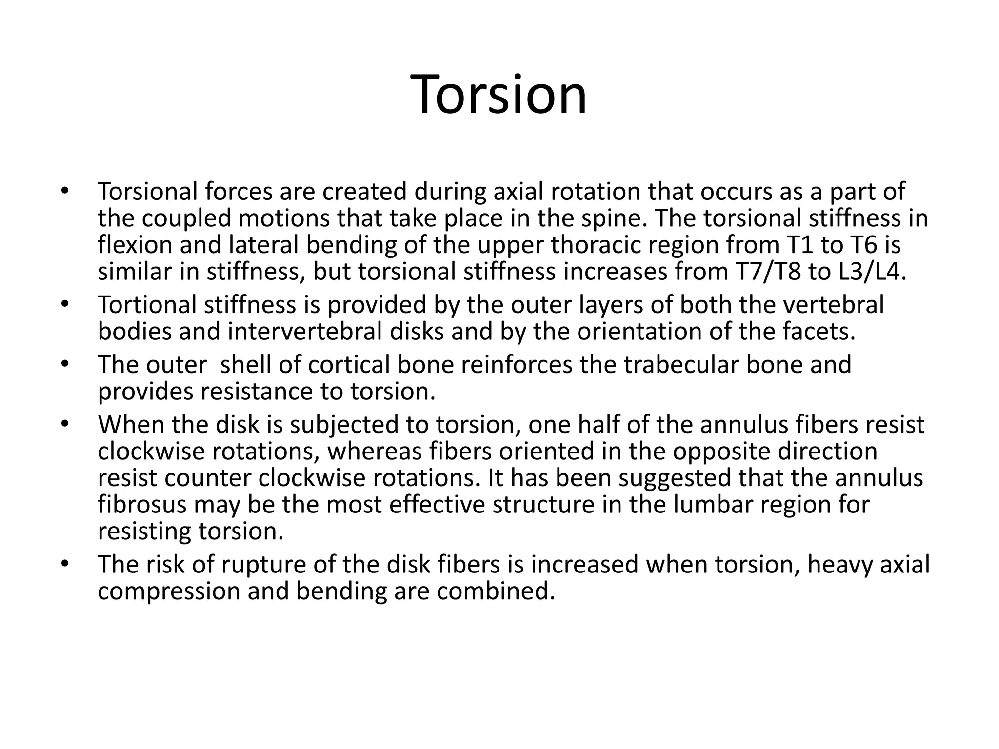 Torsion
• Torsional forces are created during axial rotation that occurs as a part of
the coupled motions that take place in the spine. The torsional stiffness in
flexion and lateral bending of the upper thoracic region from T1 to T6 is
similar in stiffness, but torsional stiffness increases from T7/T8 to L3/L4.
• Tortional stiffness is provided by the outer layers of both the vertebral
bodies and intervertebral disks and by the orientation of the facets.
• The outer shell of cortical bone reinforces the trabecular bone and
provides resistance to torsion.
• When the disk is subjected to torsion, one half of the annulus fibers resist
clockwise rotations, whereas fibers oriented in the opposite direction
resist counter clockwise rotations. It has been suggested that the annulus
fibrosus may be the most effective structure in the lumbar region for
resisting torsion.
• The risk of rupture of the disk fibers is increased when torsion, heavy axial
compression and bending are combined.
 