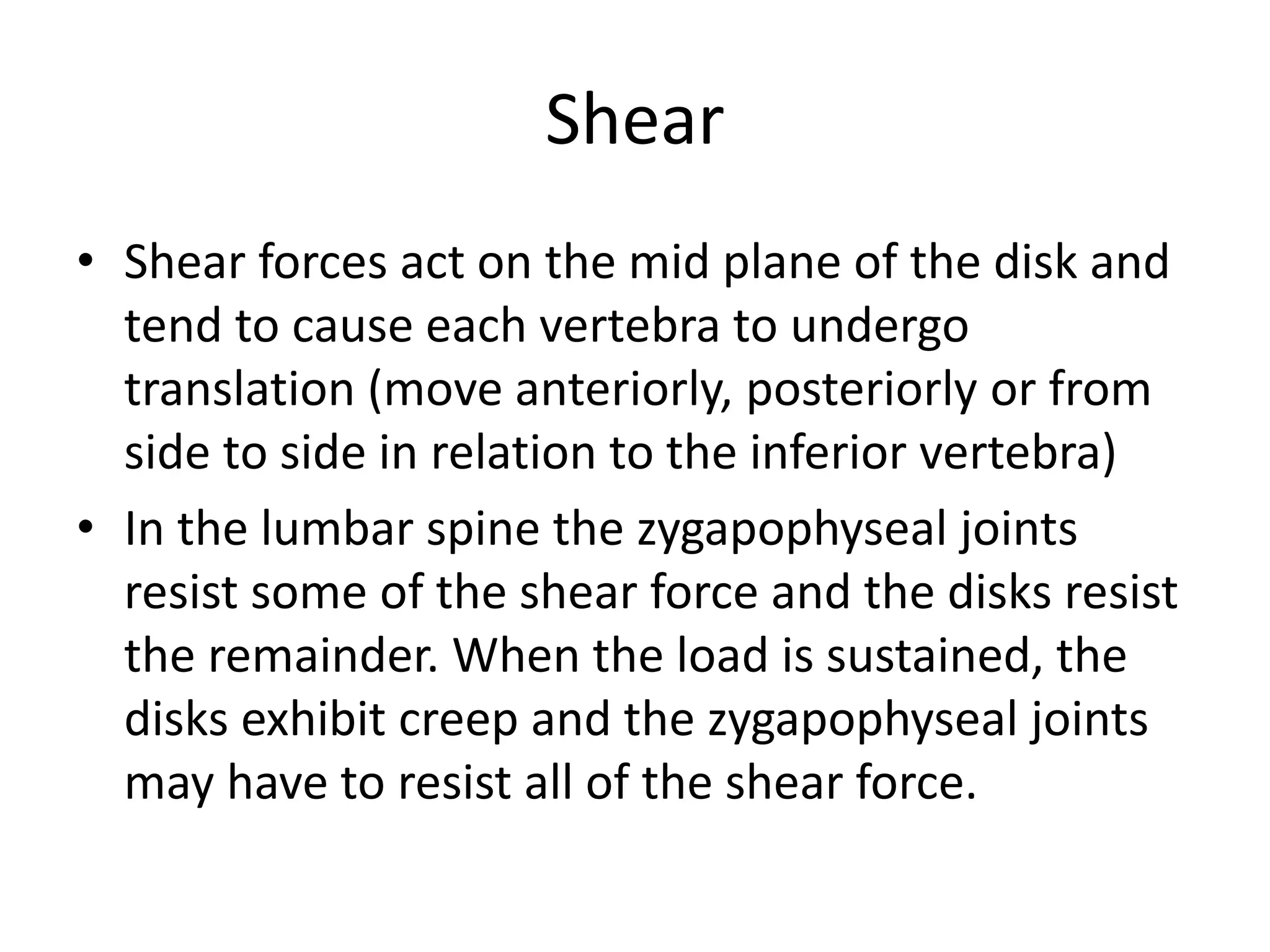 Shear
• Shear forces act on the mid plane of the disk and
tend to cause each vertebra to undergo
translation (move anteriorly, posteriorly or from
side to side in relation to the inferior vertebra)
• In the lumbar spine the zygapophyseal joints
resist some of the shear force and the disks resist
the remainder. When the load is sustained, the
disks exhibit creep and the zygapophyseal joints
may have to resist all of the shear force.
 