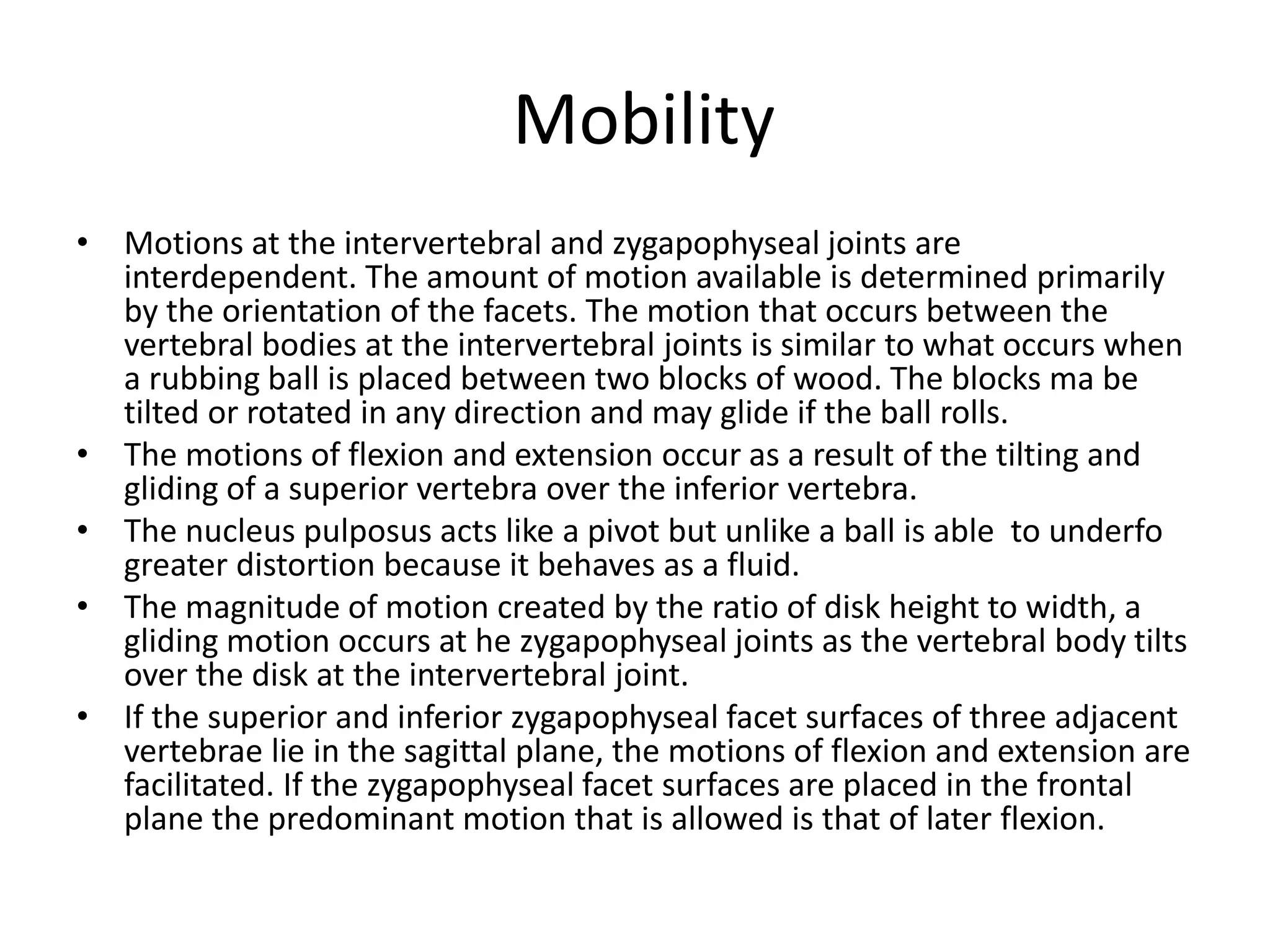 Mobility
• Motions at the intervertebral and zygapophyseal joints are
interdependent. The amount of motion available is determined primarily
by the orientation of the facets. The motion that occurs between the
vertebral bodies at the intervertebral joints is similar to what occurs when
a rubbing ball is placed between two blocks of wood. The blocks ma be
tilted or rotated in any direction and may glide if the ball rolls.
• The motions of flexion and extension occur as a result of the tilting and
gliding of a superior vertebra over the inferior vertebra.
• The nucleus pulposus acts like a pivot but unlike a ball is able to underfo
greater distortion because it behaves as a fluid.
• The magnitude of motion created by the ratio of disk height to width, a
gliding motion occurs at he zygapophyseal joints as the vertebral body tilts
over the disk at the intervertebral joint.
• If the superior and inferior zygapophyseal facet surfaces of three adjacent
vertebrae lie in the sagittal plane, the motions of flexion and extension are
facilitated. If the zygapophyseal facet surfaces are placed in the frontal
plane the predominant motion that is allowed is that of later flexion.
 