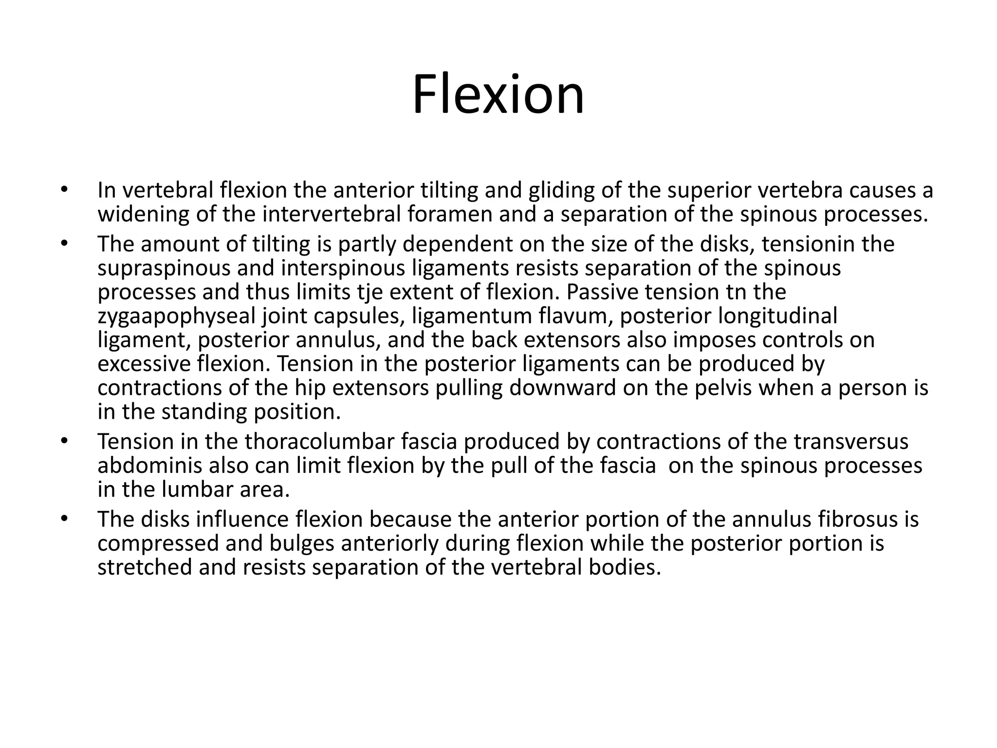Flexion
• In vertebral flexion the anterior tilting and gliding of the superior vertebra causes a
widening of the intervertebral foramen and a separation of the spinous processes.
• The amount of tilting is partly dependent on the size of the disks, tensionin the
supraspinous and interspinous ligaments resists separation of the spinous
processes and thus limits tje extent of flexion. Passive tension tn the
zygaapophyseal joint capsules, ligamentum flavum, posterior longitudinal
ligament, posterior annulus, and the back extensors also imposes controls on
excessive flexion. Tension in the posterior ligaments can be produced by
contractions of the hip extensors pulling downward on the pelvis when a person is
in the standing position.
• Tension in the thoracolumbar fascia produced by contractions of the transversus
abdominis also can limit flexion by the pull of the fascia on the spinous processes
in the lumbar area.
• The disks influence flexion because the anterior portion of the annulus fibrosus is
compressed and bulges anteriorly during flexion while the posterior portion is
stretched and resists separation of the vertebral bodies.
 