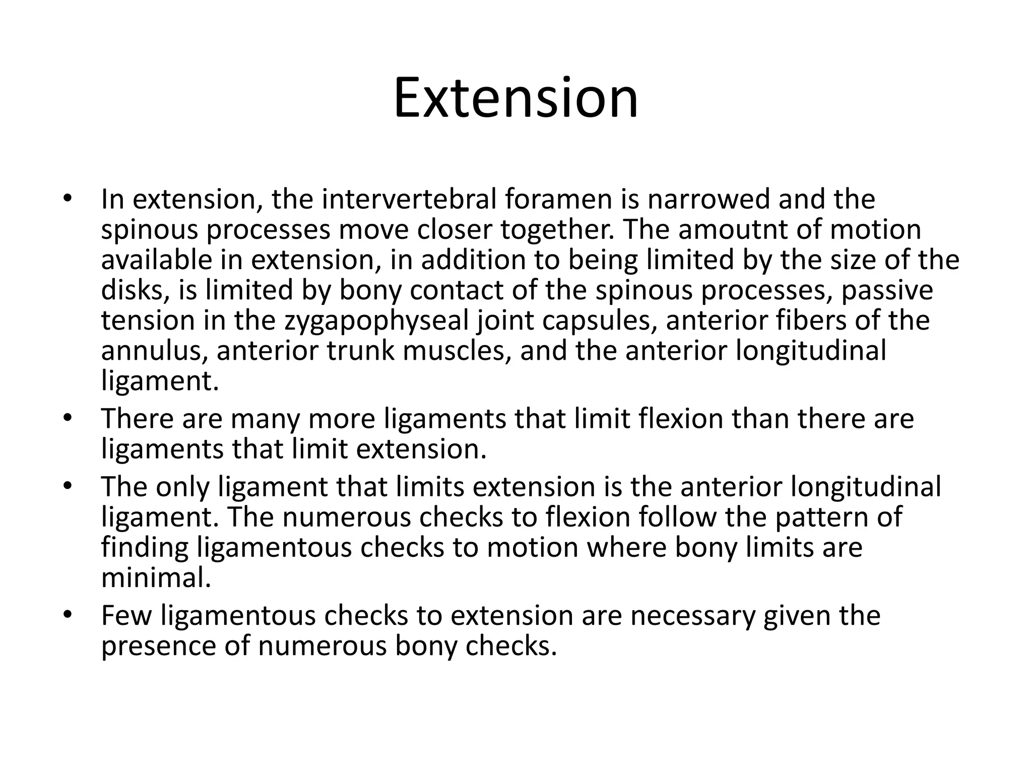 Extension
• In extension, the intervertebral foramen is narrowed and the
spinous processes move closer together. The amoutnt of motion
available in extension, in addition to being limited by the size of the
disks, is limited by bony contact of the spinous processes, passive
tension in the zygapophyseal joint capsules, anterior fibers of the
annulus, anterior trunk muscles, and the anterior longitudinal
ligament.
• There are many more ligaments that limit flexion than there are
ligaments that limit extension.
• The only ligament that limits extension is the anterior longitudinal
ligament. The numerous checks to flexion follow the pattern of
finding ligamentous checks to motion where bony limits are
minimal.
• Few ligamentous checks to extension are necessary given the
presence of numerous bony checks.
 