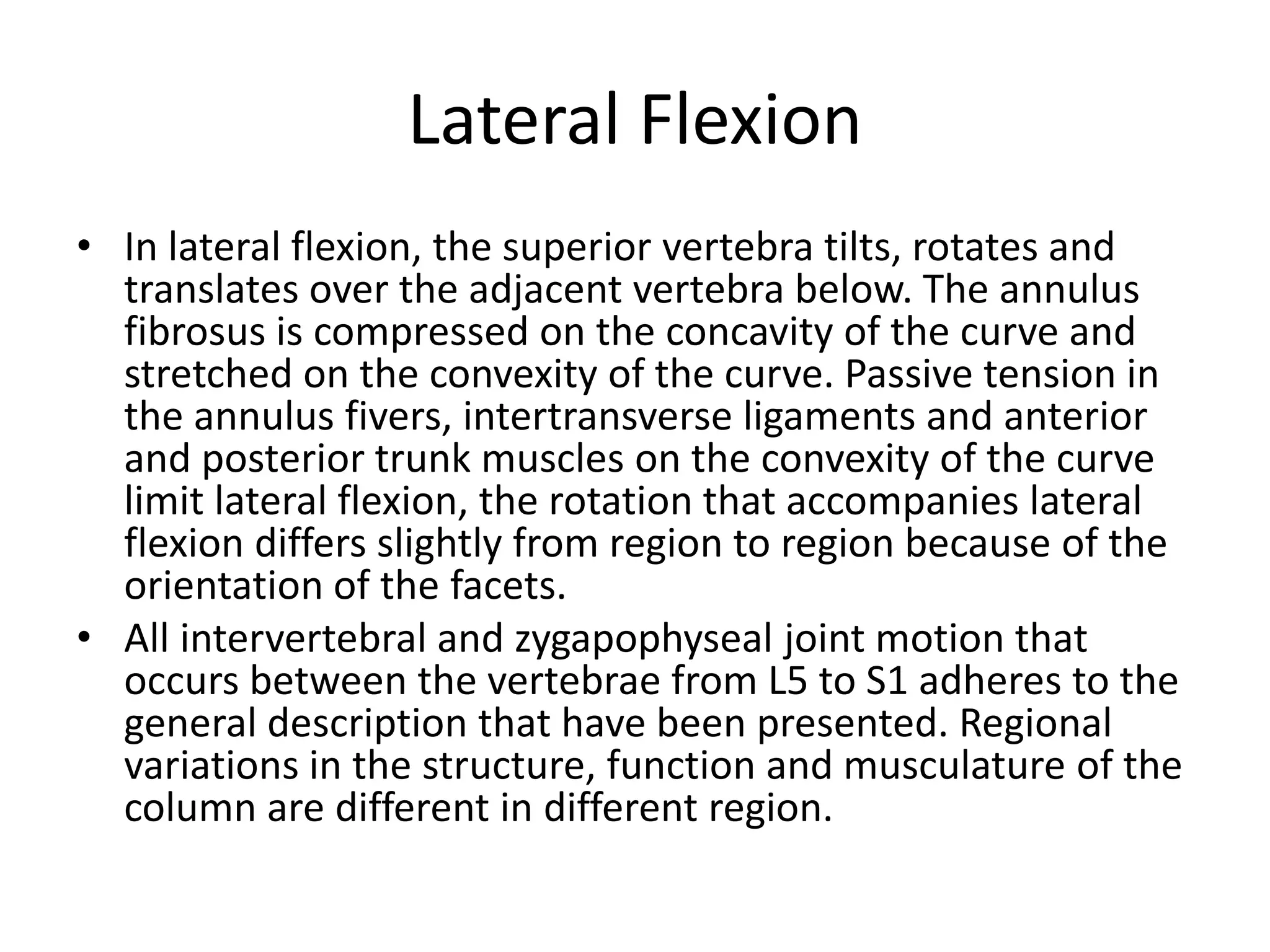 Lateral Flexion
• In lateral flexion, the superior vertebra tilts, rotates and
translates over the adjacent vertebra below. The annulus
fibrosus is compressed on the concavity of the curve and
stretched on the convexity of the curve. Passive tension in
the annulus fivers, intertransverse ligaments and anterior
and posterior trunk muscles on the convexity of the curve
limit lateral flexion, the rotation that accompanies lateral
flexion differs slightly from region to region because of the
orientation of the facets.
• All intervertebral and zygapophyseal joint motion that
occurs between the vertebrae from L5 to S1 adheres to the
general description that have been presented. Regional
variations in the structure, function and musculature of the
column are different in different region.
 