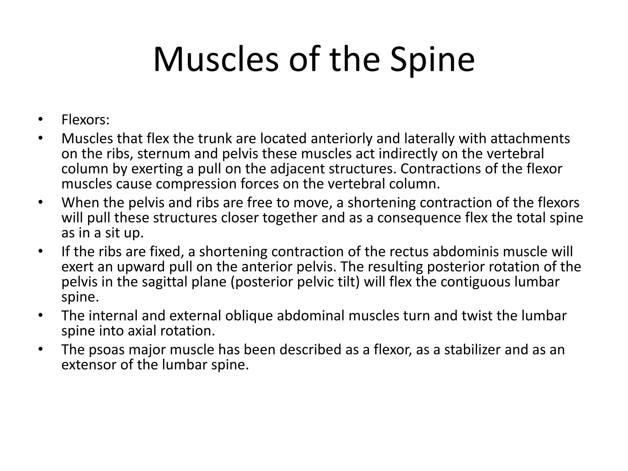 Muscles of the Spine
• Flexors:
• Muscles that flex the trunk are located anteriorly and laterally with attachments
on the ribs, sternum and pelvis these muscles act indirectly on the vertebral
column by exerting a pull on the adjacent structures. Contractions of the flexor
muscles cause compression forces on the vertebral column.
• When the pelvis and ribs are free to move, a shortening contraction of the flexors
will pull these structures closer together and as a consequence flex the total spine
as in a sit up.
• If the ribs are fixed, a shortening contraction of the rectus abdominis muscle will
exert an upward pull on the anterior pelvis. The resulting posterior rotation of the
pelvis in the sagittal plane (posterior pelvic tilt) will flex the contiguous lumbar
spine.
• The internal and external oblique abdominal muscles turn and twist the lumbar
spine into axial rotation.
• The psoas major muscle has been described as a flexor, as a stabilizer and as an
extensor of the lumbar spine.
 