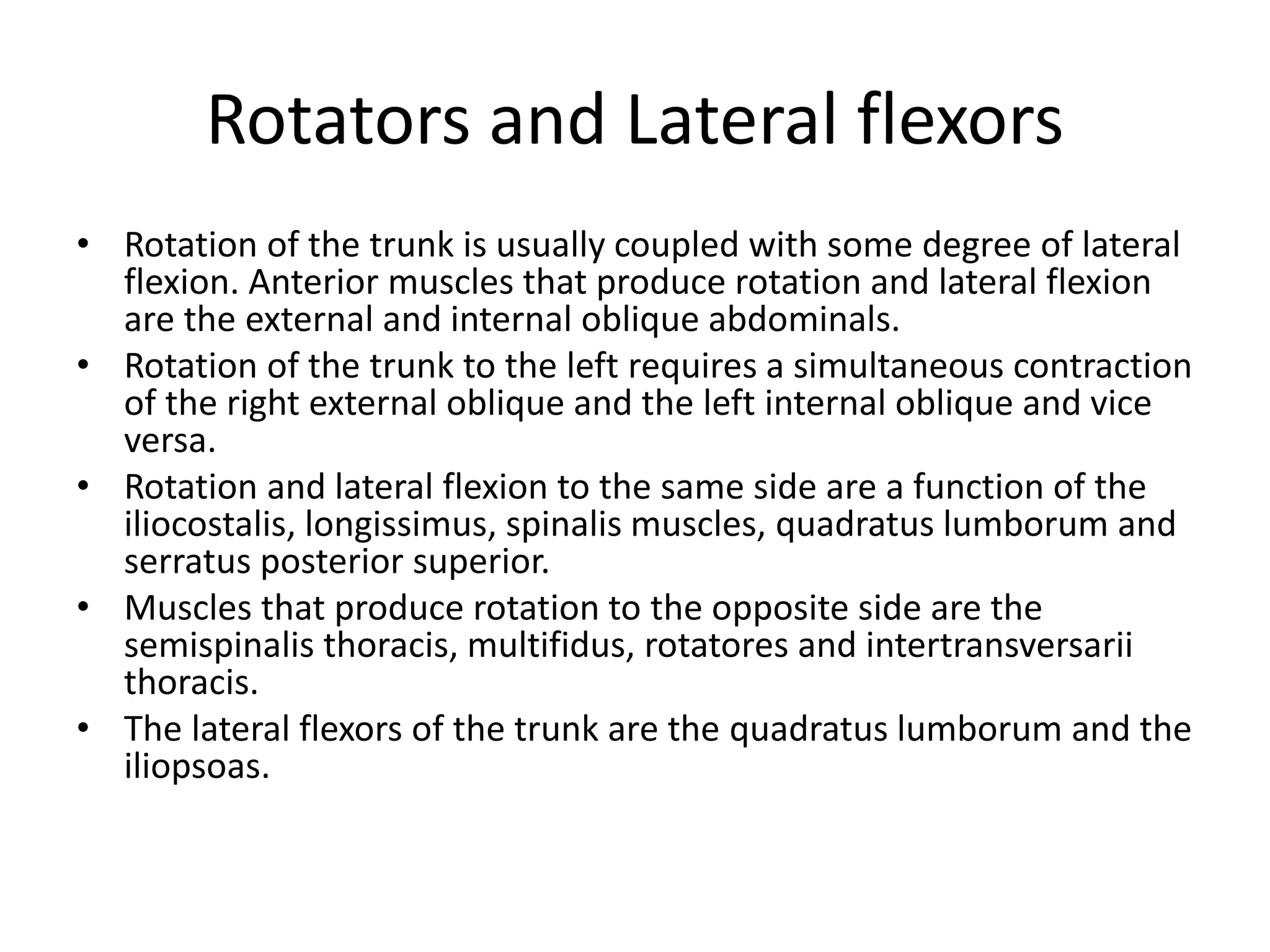 Rotators and Lateral flexors
• Rotation of the trunk is usually coupled with some degree of lateral
flexion. Anterior muscles that produce rotation and lateral flexion
are the external and internal oblique abdominals.
• Rotation of the trunk to the left requires a simultaneous contraction
of the right external oblique and the left internal oblique and vice
versa.
• Rotation and lateral flexion to the same side are a function of the
iliocostalis, longissimus, spinalis muscles, quadratus lumborum and
serratus posterior superior.
• Muscles that produce rotation to the opposite side are the
semispinalis thoracis, multifidus, rotatores and intertransversarii
thoracis.
• The lateral flexors of the trunk are the quadratus lumborum and the
iliopsoas.
 