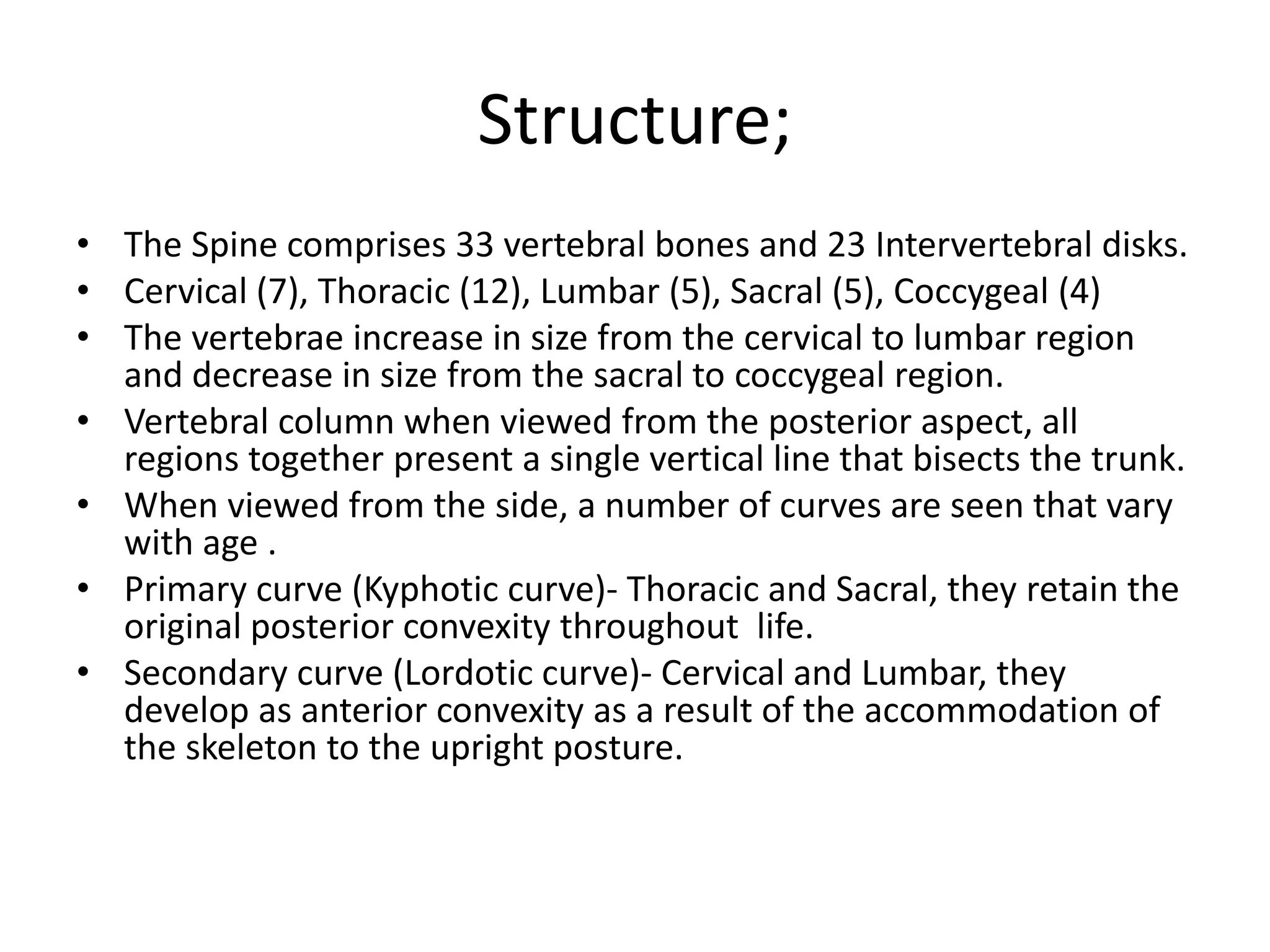 Structure;
• The Spine comprises 33 vertebral bones and 23 Intervertebral disks.
• Cervical (7), Thoracic (12), Lumbar (5), Sacral (5), Coccygeal (4)
• The vertebrae increase in size from the cervical to lumbar region
and decrease in size from the sacral to coccygeal region.
• Vertebral column when viewed from the posterior aspect, all
regions together present a single vertical line that bisects the trunk.
• When viewed from the side, a number of curves are seen that vary
with age .
• Primary curve (Kyphotic curve)- Thoracic and Sacral, they retain the
original posterior convexity throughout life.
• Secondary curve (Lordotic curve)- Cervical and Lumbar, they
develop as anterior convexity as a result of the accommodation of
the skeleton to the upright posture.
 