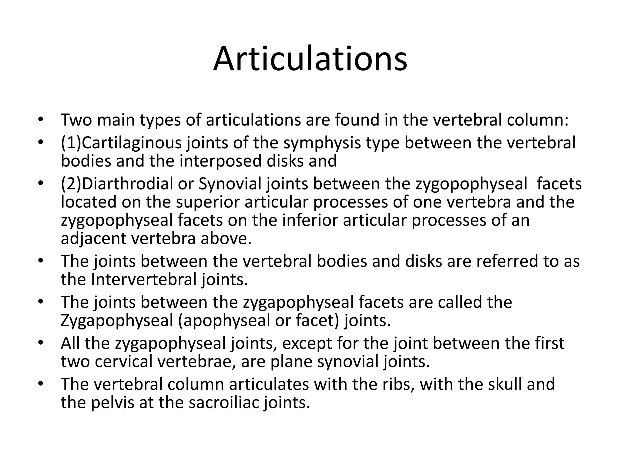Articulations
• Two main types of articulations are found in the vertebral column:
• (1)Cartilaginous joints of the symphysis type between the vertebral
bodies and the interposed disks and
• (2)Diarthrodial or Synovial joints between the zygopophyseal facets
located on the superior articular processes of one vertebra and the
zygopophyseal facets on the inferior articular processes of an
adjacent vertebra above.
• The joints between the vertebral bodies and disks are referred to as
the Intervertebral joints.
• The joints between the zygapophyseal facets are called the
Zygapophyseal (apophyseal or facet) joints.
• All the zygapophyseal joints, except for the joint between the first
two cervical vertebrae, are plane synovial joints.
• The vertebral column articulates with the ribs, with the skull and
the pelvis at the sacroiliac joints.
 