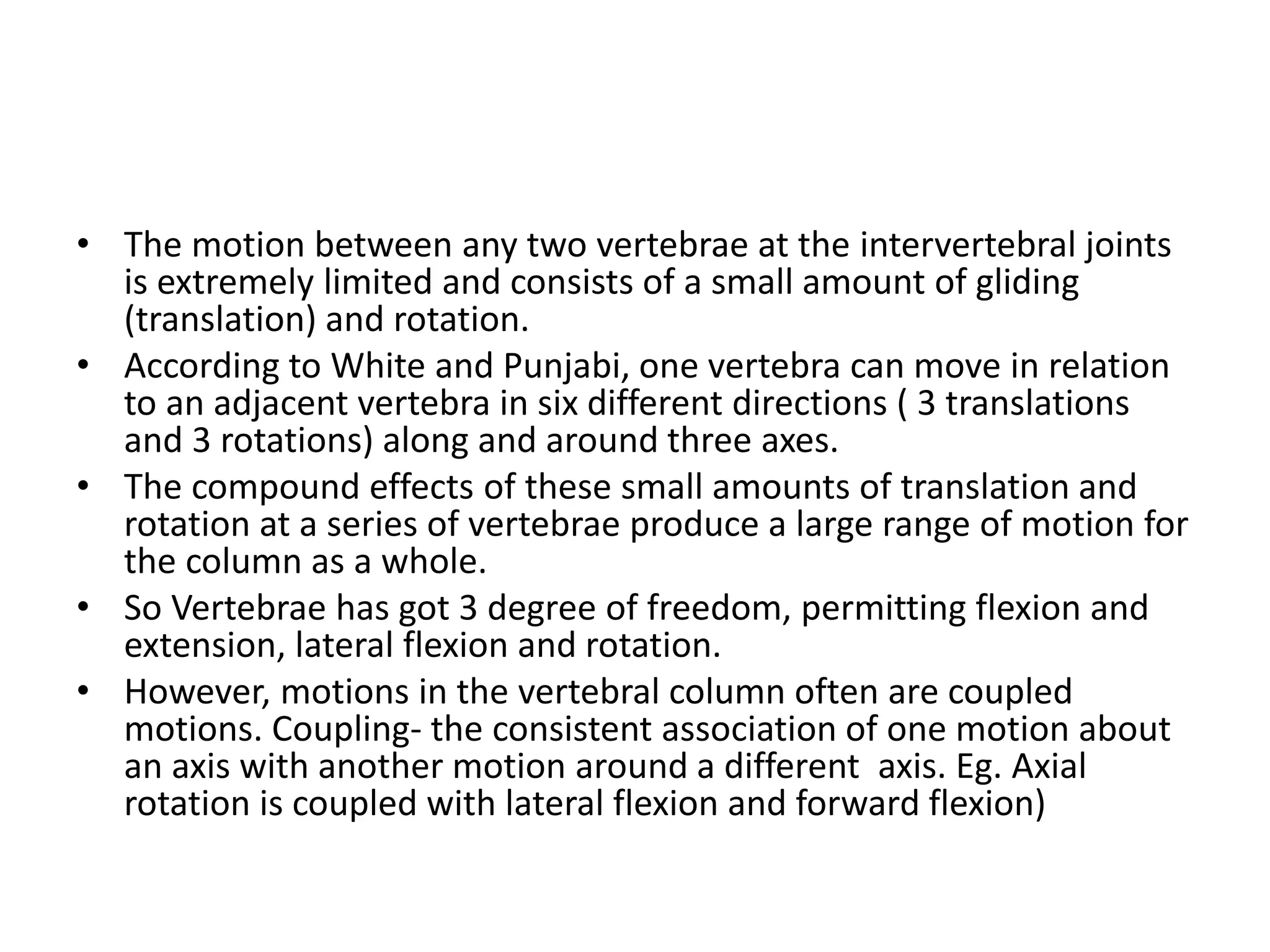 • The motion between any two vertebrae at the intervertebral joints
is extremely limited and consists of a small amount of gliding
(translation) and rotation.
• According to White and Punjabi, one vertebra can move in relation
to an adjacent vertebra in six different directions ( 3 translations
and 3 rotations) along and around three axes.
• The compound effects of these small amounts of translation and
rotation at a series of vertebrae produce a large range of motion for
the column as a whole.
• So Vertebrae has got 3 degree of freedom, permitting flexion and
extension, lateral flexion and rotation.
• However, motions in the vertebral column often are coupled
motions. Coupling- the consistent association of one motion about
an axis with another motion around a different axis. Eg. Axial
rotation is coupled with lateral flexion and forward flexion)
 