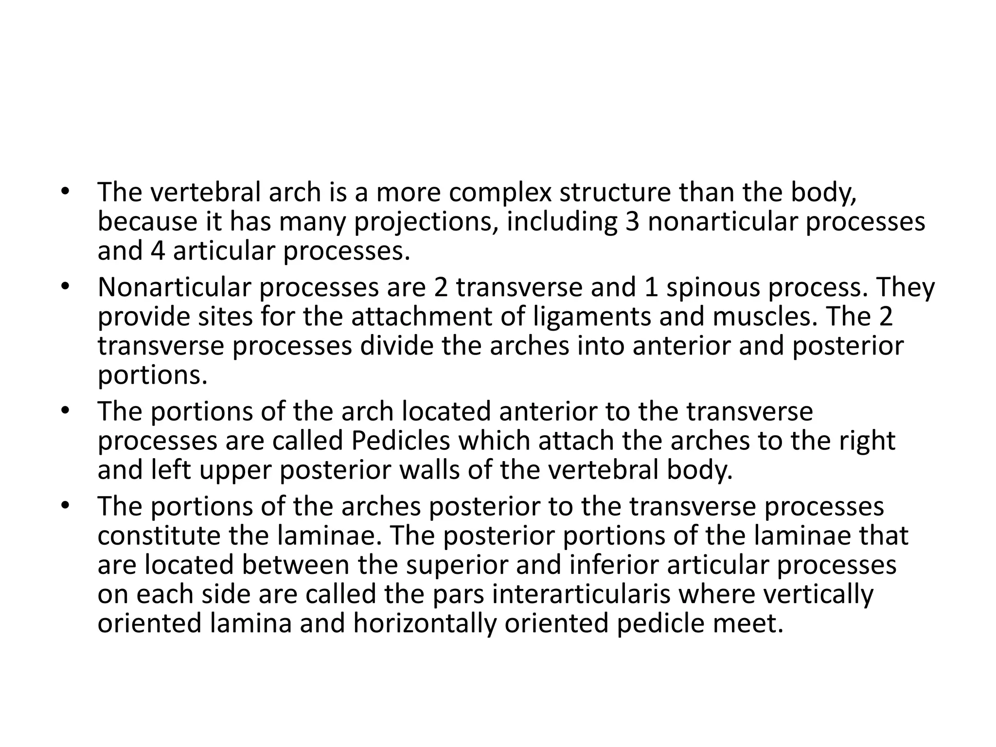 • The vertebral arch is a more complex structure than the body,
because it has many projections, including 3 nonarticular processes
and 4 articular processes.
• Nonarticular processes are 2 transverse and 1 spinous process. They
provide sites for the attachment of ligaments and muscles. The 2
transverse processes divide the arches into anterior and posterior
portions.
• The portions of the arch located anterior to the transverse
processes are called Pedicles which attach the arches to the right
and left upper posterior walls of the vertebral body.
• The portions of the arches posterior to the transverse processes
constitute the laminae. The posterior portions of the laminae that
are located between the superior and inferior articular processes
on each side are called the pars interarticularis where vertically
oriented lamina and horizontally oriented pedicle meet.
 