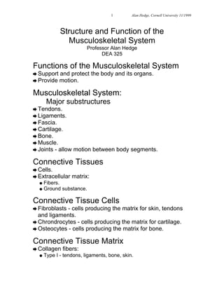 1      © Alan Hedge, Cornell University 11/1999



             Structure and Function of the
               Musculoskeletal System
                         Professor Alan Hedge
                               DEA 325

Functions of the Musculoskeletal System
è Support and protect the body and its organs.
è Provide motion.

Musculoskeletal System:
       Major substructures
è Tendons.
è Ligaments.
è Fascia.
è Cartilage.
è Bone.
è Muscle.
è Joints   - allow motion between body segments.

Connective Tissues
è Cells.
è Extracellular   matrix:
  l Fibers.
  l Ground substance.


Connective Tissue Cells
è Fibroblasts- cells producing the matrix for skin, tendons
  and ligaments.
è Chrondrocytes - cells producing the matrix for cartilage.
è Osteocytes - cells producing the matrix for bone.

Connective Tissue Matrix
è Collagen    fibers:
  l   Type I - tendons, ligaments, bone, skin.
 