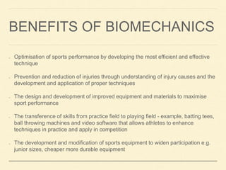 BENEFITS OF BIOMECHANICS
Optimisation of sports performance by developing the most efficient and effective
technique
Prevention and reduction of injuries through understanding of injury causes and the
development and application of proper techniques
The design and development of improved equipment and materials to maximise
sport performance
The transference of skills from practice field to playing field - example, batting tees,
ball throwing machines and video software that allows athletes to enhance
techniques in practice and apply in competition
The development and modification of sports equipment to widen participation e.g.
junior sizes, cheaper more durable equipment
 