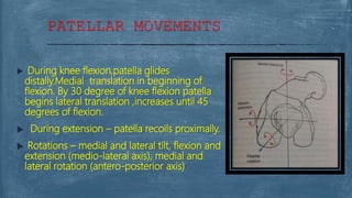 PATELLAR MOVEMENTS
 During knee flexion,patella glides
distally.Medial translation in beginning of
flexion. By 30 degree of knee flexion patella
begins lateral translation ,increases until 45
degrees of flexion.
 During extension – patella recoils proximally.
 Rotations – medial and lateral tilt, flexion and
extension (medio-lateral axis), medial and
lateral rotation (antero-posterior axis)
 