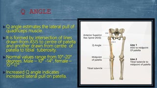  Q angle estimates the lateral pull of
quadriceps muscle.
 It is formed by intersection of lines
drawn from ASIS to centre of patella
and another drawn from centre of
patella to tibial tuberosity.
 Normal values range from 10°-20°
degrees. Male – 10° -14°, female –
15°-17°
 Increased Q angle indicates
increased lateral pull on patella.
Q ANGLE
 