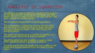  Squatting is a posture where the weight of the body is
on the feet (as with standing) but the knees are bent
either fully (full or deep squat) or partially (partial, half,
semi, parallel or monkey squat).
 The movement begins from a standing position.
 The movement is initiated by moving the hips back
and bending the knees and hips to lower the torso
and accompanying weight, then returning to the
upright position.
 The squat can continue to a number of depths, but a
correct squat should be at least to parallel.
 Squatting below parallel qualifies a squat as deep
while squatting above it qualifies as shallow
 Correctly performed full squats are much safer on the
knees and remove pressure from the lower lumbar
region.
ANALYSIS OF SQUATTING
 