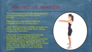  Two common errors include descending too
rapidly and flexing the torso too far
forward.
 Rapid descent risks being unable to
complete the lift or causing injury.
 Over-flexing the torso greatly increases the
forces exerted on the lower back, risking
a spinal disc herniation.
 If the knee is not tracking over the toes
during the movement this results in
twisting/shearing of the joint and unwanted
torque affecting the ligaments which can
soon result in injury. The knee should always
follow the toe. Have your toes slightly
pointed out in order to track the knee
properly
ANALYSIS OF SQUATTING
 