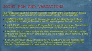 Four variations of squat that differ in respect to the depth of the lowest position. Flexion
about hip and knee joints is about equal ( torso and lower leg are then parallel)
 1. QUARTER SQUAT : to be true to its name, this squat should be the result of a 45
degree flexion but a larger flexion of about 60 degree is probably more common.
 2. HALF SQUAT : corresponds to a 90 degree flexion about hip and knee . This will result
in a easily identifiable perpendicular angle between the thigh and lower limb.
 3. PARALLEL SQUAT : anatomical parallel when a line between the knee jt and the hip
joint is parallel with the floor. In parallel squat the line is instead drawn between 2 points
on the top of the thigh.
 4. FULL SQUAT/ DEEP SQUAT : this squat has no doubt gone beyond parallel depth.
Maximum depth depends on how much the hamstrings can b stretched and on the
amount of space between the calves and the post surface of the thighs.
JOINT ROM AND VARIATIONS
 