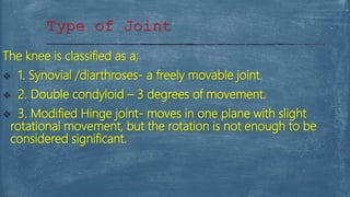 The knee is classified as a;
 1. Synovial /diarthroses- a freely movable joint.
 2. Double condyloid – 3 degrees of movement.
 3. Modified Hinge joint- moves in one plane with slight
rotational movement, but the rotation is not enough to be
considered significant.
Type of Joint
 
