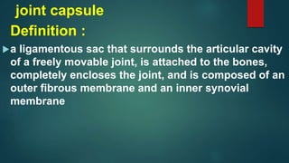 joint capsule
Definition :
a ligamentous sac that surrounds the articular cavity
of a freely movable joint, is attached to the bones,
completely encloses the joint, and is composed of an
outer fibrous membrane and an inner synovial
membrane
 