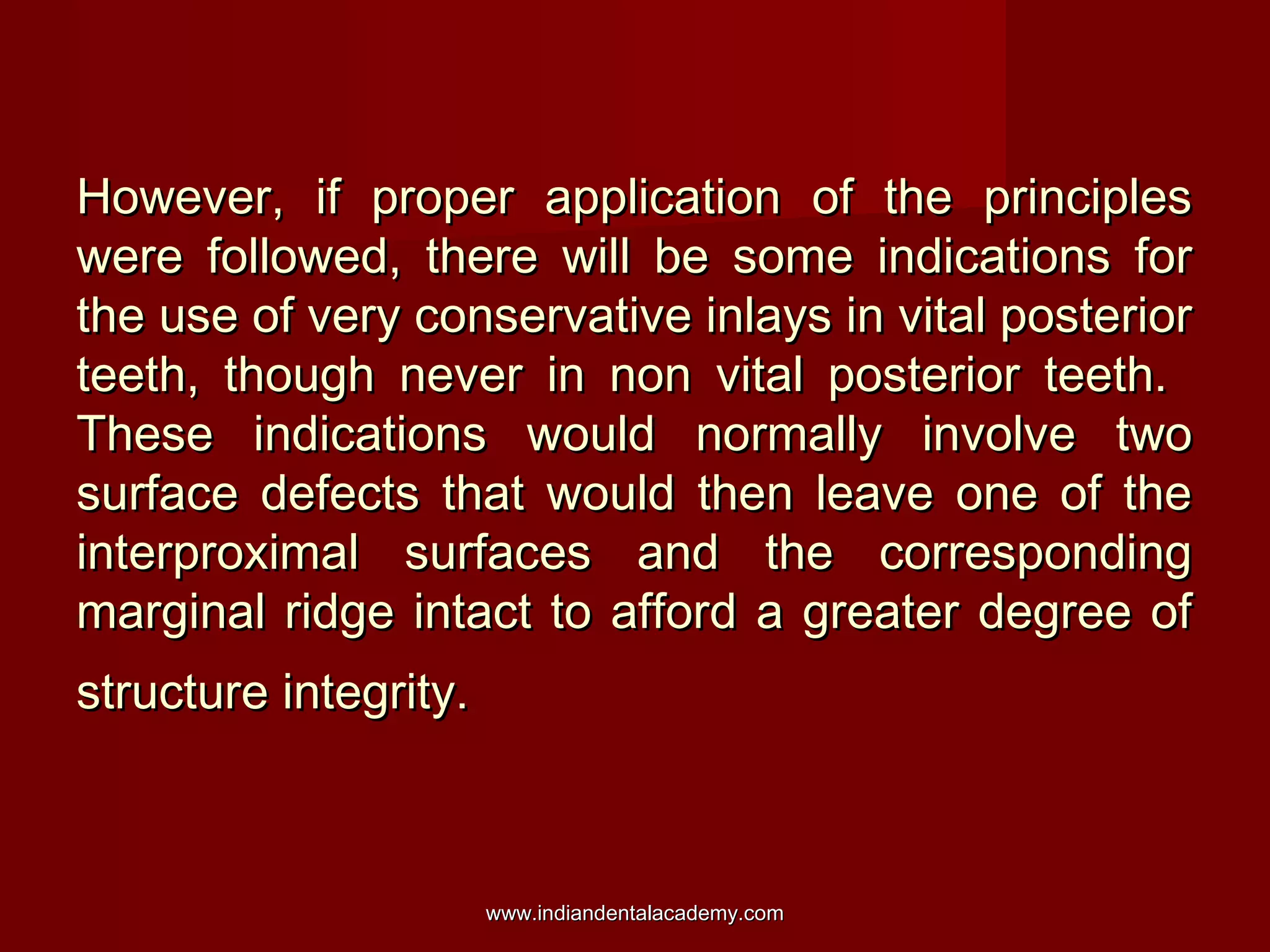 However, if proper application of the principles
were followed, there will be some indications for
the use of very conservative inlays in vital posterior
teeth, though never in non vital posterior teeth.
These indications would normally involve two
surface defects that would then leave one of the
interproximal surfaces and the corresponding
marginal ridge intact to afford a greater degree of
structure integrity.

www.indiandentalacademy.com

 
