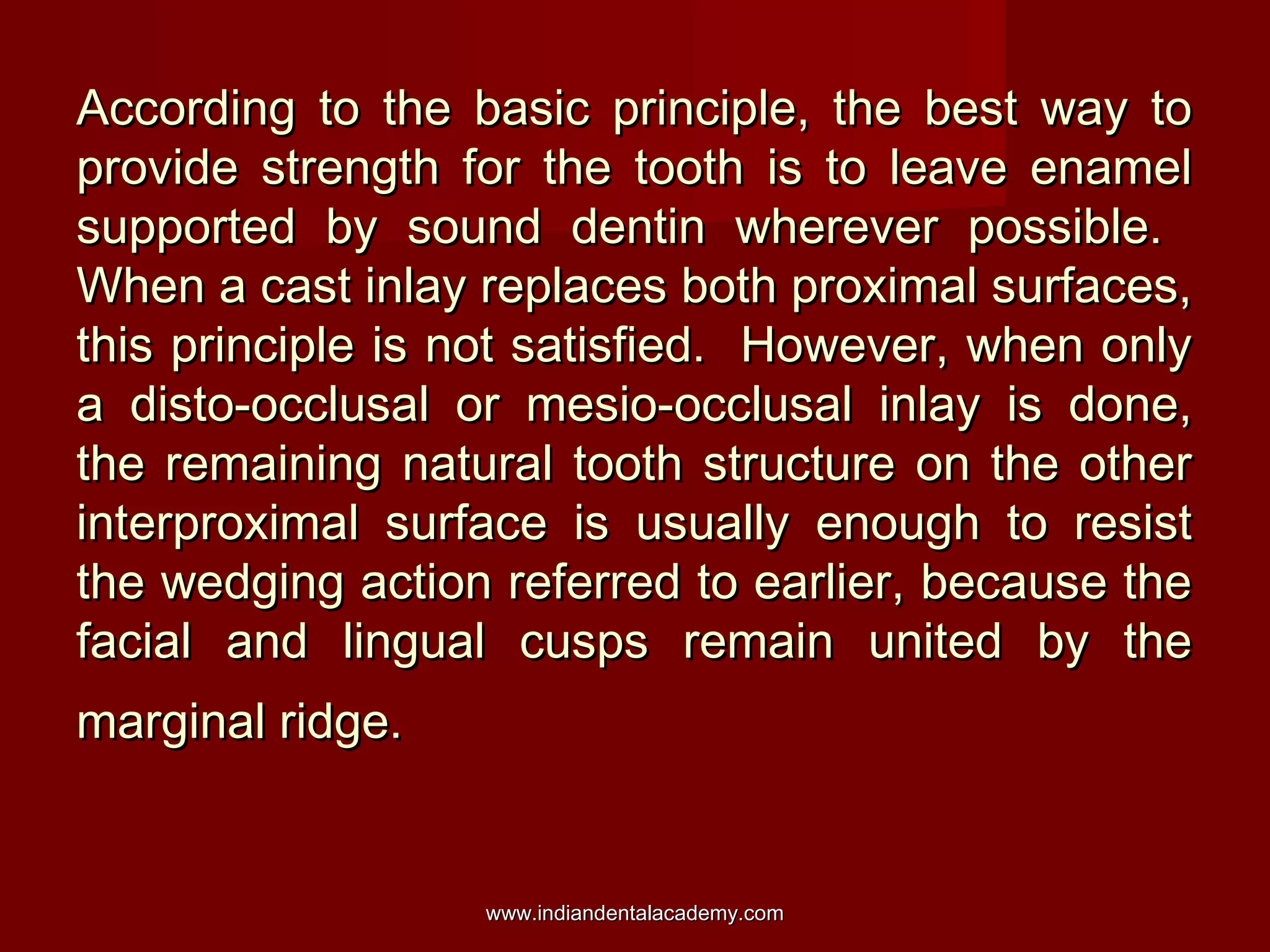 According to the basic principle, the best way to
provide strength for the tooth is to leave enamel
supported by sound dentin wherever possible.
When a cast inlay replaces both proximal surfaces,
this principle is not satisfied. However, when only
a disto-occlusal or mesio-occlusal inlay is done,
the remaining natural tooth structure on the other
interproximal surface is usually enough to resist
the wedging action referred to earlier, because the
facial and lingual cusps remain united by the
marginal ridge.

www.indiandentalacademy.com

 