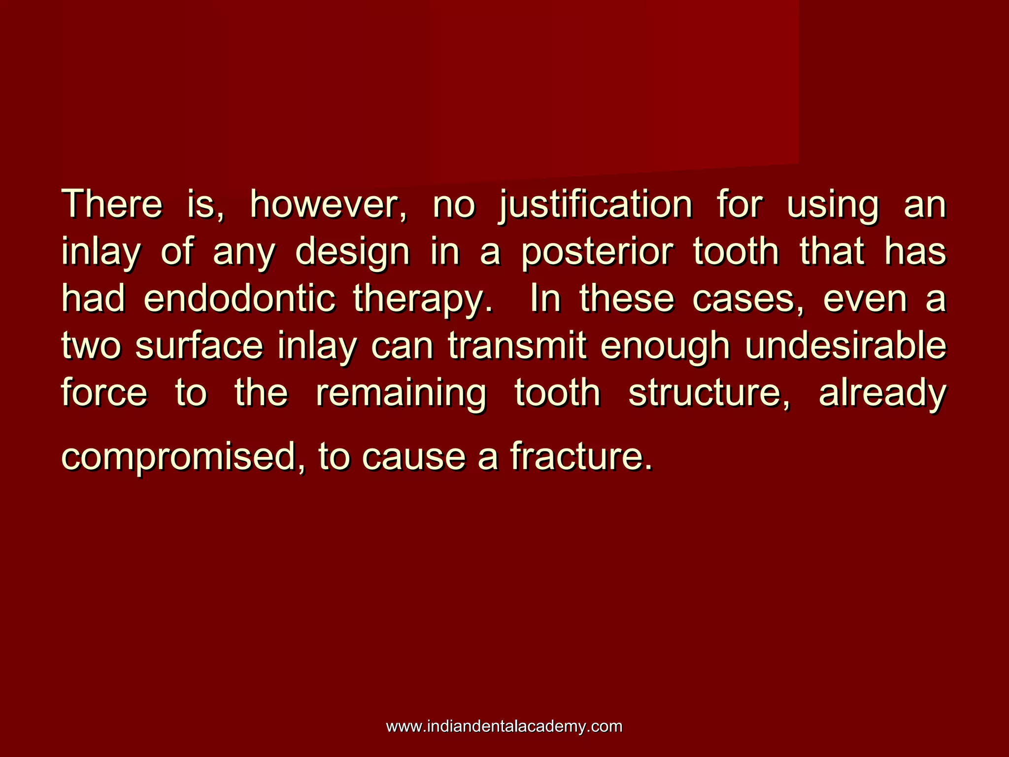 There is, however, no justification for using an
inlay of any design in a posterior tooth that has
had endodontic therapy. In these cases, even a
two surface inlay can transmit enough undesirable
force to the remaining tooth structure, already
compromised, to cause a fracture.

www.indiandentalacademy.com

 