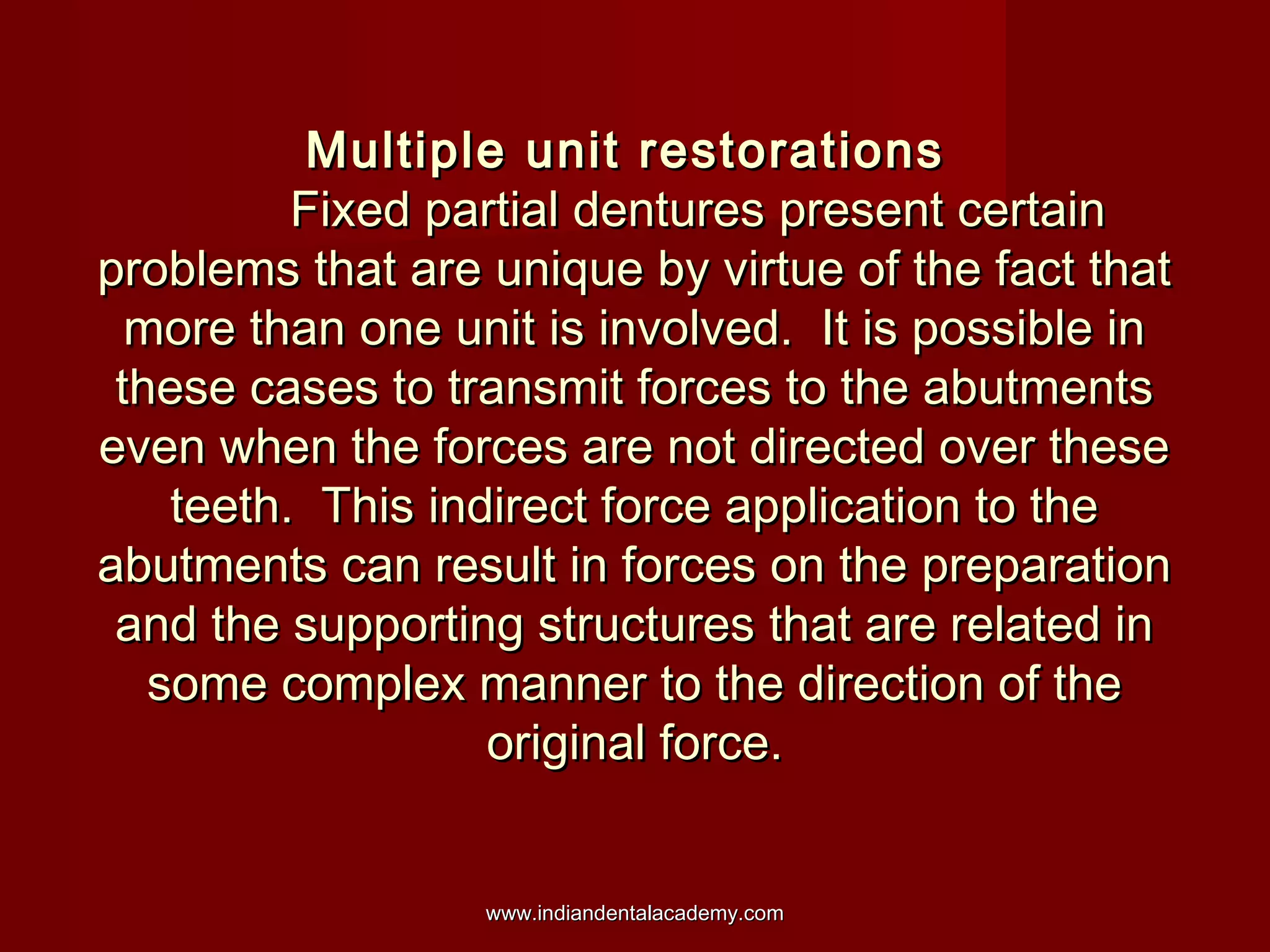 Multiple unit restorations
Fixed partial dentures present certain
problems that are unique by virtue of the fact that
more than one unit is involved. It is possible in
these cases to transmit forces to the abutments
even when the forces are not directed over these
teeth. This indirect force application to the
abutments can result in forces on the preparation
and the supporting structures that are related in
some complex manner to the direction of the
original force.
www.indiandentalacademy.com

 