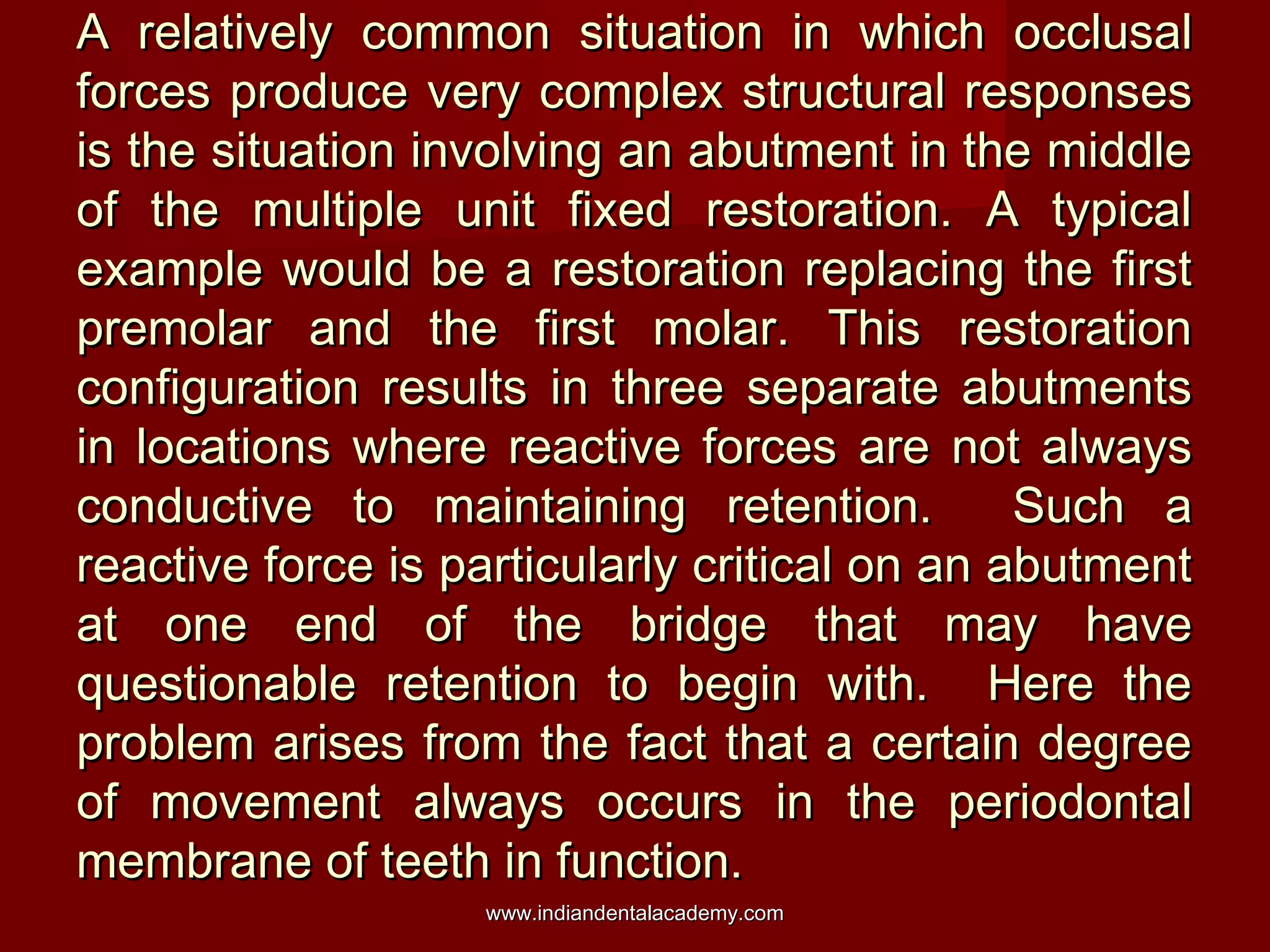 A relatively common situation in which occlusal
forces produce very complex structural responses
is the situation involving an abutment in the middle
of the multiple unit fixed restoration. A typical
example would be a restoration replacing the first
premolar and the first molar. This restoration
configuration results in three separate abutments
in locations where reactive forces are not always
conductive to maintaining retention.
Such a
reactive force is particularly critical on an abutment
at one end of the bridge that may have
questionable retention to begin with. Here the
problem arises from the fact that a certain degree
of movement always occurs in the periodontal
membrane of teeth in function.
www.indiandentalacademy.com

 