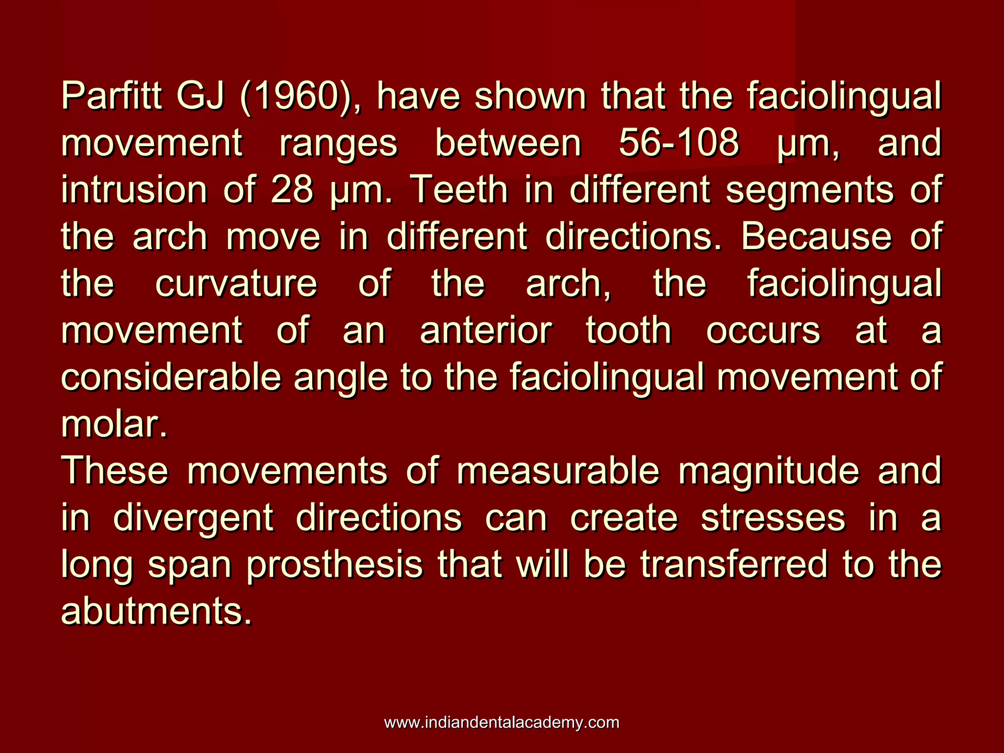 Parfitt GJ (1960), have shown that the faciolingual
movement ranges between 56-108 µm, and
intrusion of 28 µm. Teeth in different segments of
the arch move in different directions. Because of
the curvature of the arch, the faciolingual
movement of an anterior tooth occurs at a
considerable angle to the faciolingual movement of
molar.
These movements of measurable magnitude and
in divergent directions can create stresses in a
long span prosthesis that will be transferred to the
abutments.
www.indiandentalacademy.com

 
