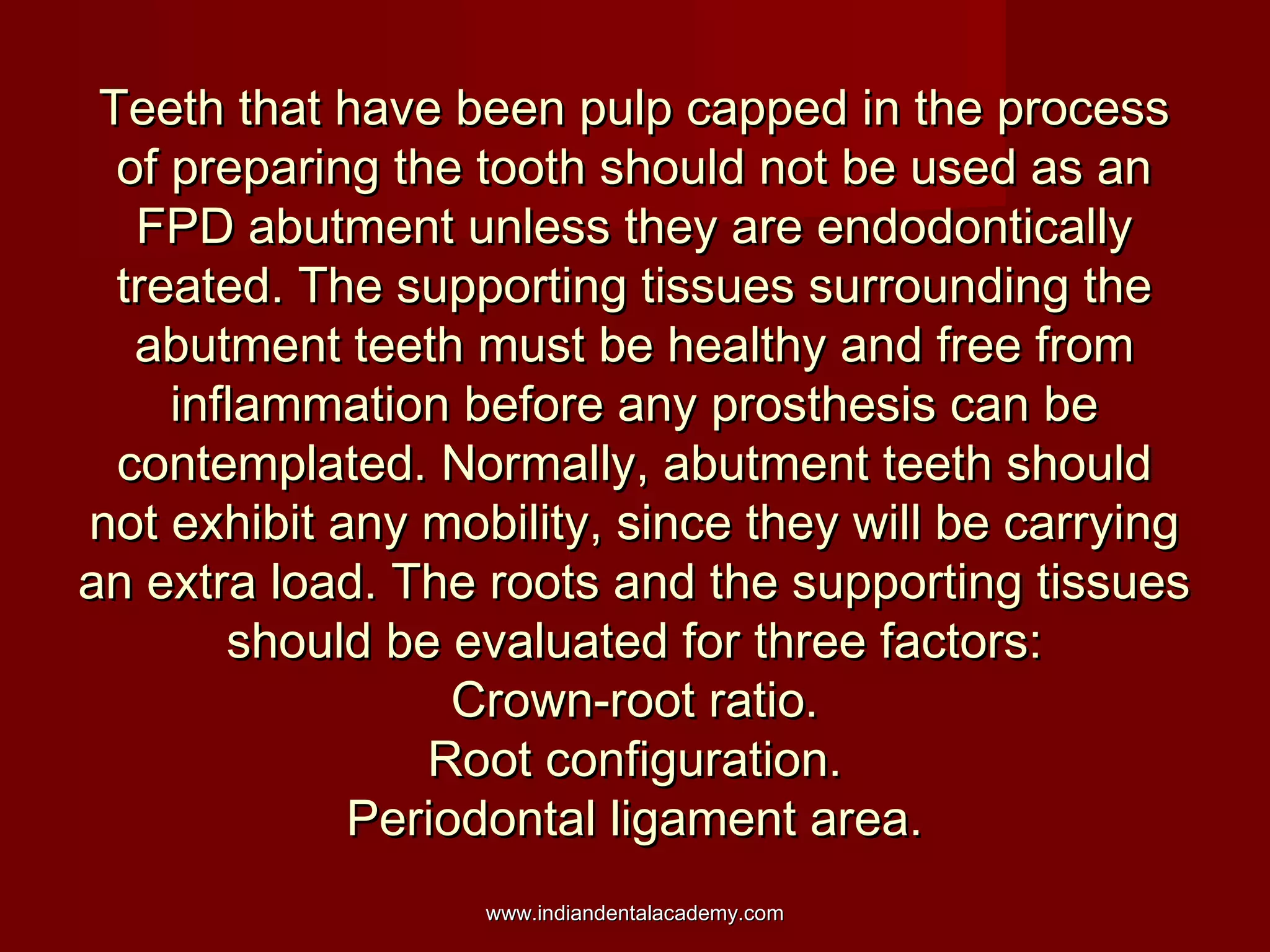 Teeth that have been pulp capped in the process
of preparing the tooth should not be used as an
FPD abutment unless they are endodontically
treated. The supporting tissues surrounding the
abutment teeth must be healthy and free from
inflammation before any prosthesis can be
contemplated. Normally, abutment teeth should
not exhibit any mobility, since they will be carrying
an extra load. The roots and the supporting tissues
should be evaluated for three factors:
Crown-root ratio.
Root configuration.
Periodontal ligament area.
www.indiandentalacademy.com

 