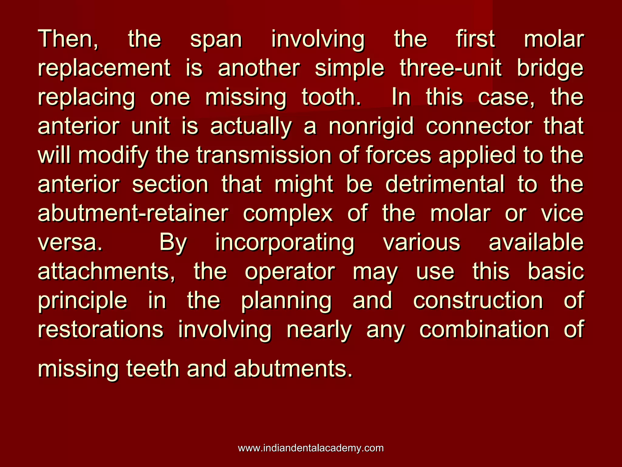 Then, the span involving the first molar
replacement is another simple three-unit bridge
replacing one missing tooth. In this case, the
anterior unit is actually a nonrigid connector that
will modify the transmission of forces applied to the
anterior section that might be detrimental to the
abutment-retainer complex of the molar or vice
versa.
By incorporating various available
attachments, the operator may use this basic
principle in the planning and construction of
restorations involving nearly any combination of
missing teeth and abutments.
www.indiandentalacademy.com

 